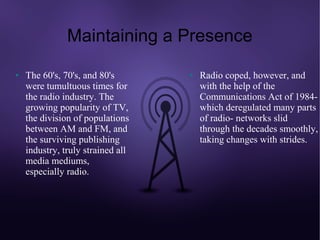 Maintaining a Presence
●   The 60's, 70's, and 80's       ●   Radio coped, however, and
    were tumultuous times for          with the help of the
    the radio industry. The            Communications Act of 1984-
    growing popularity of TV,          which deregulated many parts
    the division of populations        of radio- networks slid
    between AM and FM, and             through the decades smoothly,
    the surviving publishing           taking changes with strides.
    industry, truly strained all
    media mediums,
    especially radio.
 