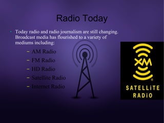 Radio Today
●   Today radio and radio journalism are still changing.
    Broadcast media has flourished to a variety of
    mediums including:
         –   AM Radio
         –   FM Radio
         –   HD Radio
         –   Satellite Radio
         –   Internet Radio
 