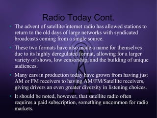 Radio Today Cont.
●   The advent of satellite/internet radio has allowed stations to
    return to the old days of large networks with syndicated
    broadcasts coming from a single source.
●   These two formats have also made a name for themselves
    due to its highly deregulated format, allowing for a larger
    variety of shows, low censorship, and the building of unique
    audiences.
●   Many cars in production today have grown from having just
    AM or FM receivers to having AM/FM/Satellite receivers,
    giving drivers an even greater diversity in listening choices.
●   It should be noted, however, that satellite radio often
    requires a paid subscription, something uncommon for radio
    markets.
 