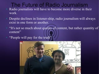 The Future of Radio Journalism
●   Radio journalists will have to become more diverse in their
    work.
●   Despite declines in listener-ship, radio journalism will always
    exist in one form or another.
●   “It's not so much about quality of content, but rather quantity of
    content”
●   “People will pay for the truth”
 