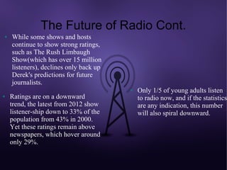 The Future of Radio Cont.
●   While some shows and hosts
    continue to show strong ratings,
    such as The Rush Limbaugh
    Show(which has over 15 million
    listeners), declines only back up
    Derek's predictions for future
    journalists.
                                        ●   Only 1/5 of young adults listen
●   Ratings are on a downward               to radio now, and if the statistics
    trend, the latest from 2012 show        are any indication, this number
    listener-ship down to 33% of the        will also spiral downward.
    population from 43% in 2000.
    Yet these ratings remain above
    newspapers, which hover around
    only 29%.
 