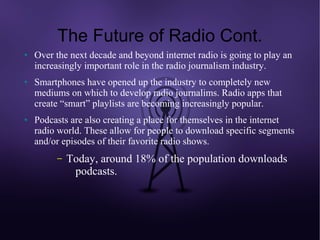 The Future of Radio Cont.
●   Over the next decade and beyond internet radio is going to play an
    increasingly important role in the radio journalism industry.
●   Smartphones have opened up the industry to completely new
    mediums on which to develop radio journalims. Radio apps that
    create “smart” playlists are becoming increasingly popular.
●   Podcasts are also creating a place for themselves in the internet
    radio world. These allow for people to download specific segments
    and/or episodes of their favorite radio shows.
         –   Today, around 18% of the population downloads
              podcasts.
 