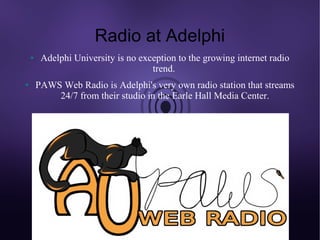 Radio at Adelphi
    ●    Adelphi University is no exception to the growing internet radio
                                     trend.
●       PAWS Web Radio is Adelphi's very own radio station that streams
            24/7 from their studio in the Earle Hall Media Center.
 