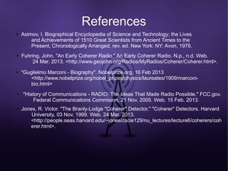 References
●   Asimov, I. Biographical Encyclopedia of Science and Technology; the Lives
        and Achievements of 1510 Great Scientists from Ancient Times to the
        Present, Chronologically Arranged, rev. ed. New York: NY: Avon, 1976.
●   Fuhring, John. "An Early Coherer Radio." An Early Coherer Radio. N.p., n.d. Web.
         24 Mar. 2013. <http://www.geojohn.org/Radios/MyRadios/Coherer/Coherer.html>.
●   "Guglielmo Marconi - Biography". Nobelprize.org. 16 Feb 2013
        <http://www.nobelprize.org/nobel_prizes/physics/laureates/1909/marconi-
        bio.html>
●   "History of Communications - RADIO: The Ideas That Made Radio Possible." FCC.gov.
         Federal Communications Commision, 21 Nov. 2005. Web. 15 Feb. 2013.
●   Jones, R. Victor. "The Branly-Lodge "Coherer" Detector." "Coherer" Detectors. Harvard
        University, 03 Nov. 1999. Web. 24 Mar. 2013.
        <http://people.seas.harvard.edu/~jones/cscie129/nu_lectures/lecture6/coherers/coh
        erer.html>.
 