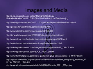 Images and Media
http://3.bp.blogspot.com/-woKuKMUxQ1E/UEsbLqU-
IBI/AAAAAAAAADo/HBt1EbRzBfI/s1600/948.AntiqueTelevision.jpg
http://www.ign.com/articles/2011/11/23/podcast-beyond-the-fireside-chats-iii

http://people.howstuffworks.com/president6.htm

http://www.xtimeline.com/evt/view.aspx?id=775386

http://tenwatts.blogspot.com/2011/12/biltmore-agreement.html
http://www.otrcat.com/hv-kaltenborn-edits-the-news-p-49321.html
http://www.hammondmuseumofradio.org/fessenden-bio.html

http://www.sparkmuseum.com/images/Misc-Images/HERTZ_TABLE.JPG

http://www.sparkmuseum.com/BOOK_HERTZ.HTM

http://www.huffingtonpost.com/steve-parker/xm-plus-sirius-satellite_b_114678.html
http://upload.wikimedia.org/wikipedia/commons/b/b0/Wireless_telegraphy_receiver_af
ter_G._Marconi_1897.jpg
http://www.wired.com/images/article/full/2008/09/radio_1921_630px.jpg
 