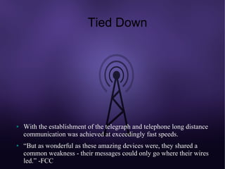 Tied Down




●   With the establishment of the telegraph and telephone long distance
    communication was achieved at exceedingly fast speeds.
●   “But as wonderful as these amazing devices were, they shared a
    common weakness - their messages could only go where their wires
    led.” -FCC
 