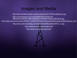 Images and Media
           http://whoinvented.org/wp-content/uploads/2011/01/first-television.jpg
               http://3.bp.blogspot.com/-woKuKMUxQ1E/UEsbLqU-
               IBI/AAAAAAAAADo/HBt1EbRzBfI/s1600/948.AntiqueTelevision.jpg
http://www.otr.com/ra/news/1938-03-12%20CZR%20Announces%20Austrian%20Anschluss.mp3
            http://www.octoconsulting.com/sites/default/files/clients/FCC_1.png
                           http://www.otr.com/hindenburg.shtml
                             http://www.otr.com/ra/carter.mp3
 