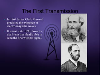 The First Transmission
●   In 1864 James Clerk Maxwell
    predicted the existence of
    electro-magnetic waves.
●   It wasn't until 1890, however,
    that Hertz was finally able to
    send the first wireless signal.
 