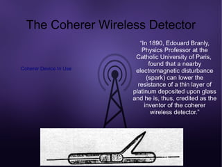 The Coherer Wireless Detector
                           “In 1890, Edouard Branly,
                            Physics Professor at the
                         Catholic University of Paris,
                               found that a nearby
Coherer Device In Use    electromagnetic disturbance
                              (spark) can lower the
                          resistance of a thin layer of
                        platinum deposited upon glass
                        and he is, thus, credited as the
                             inventor of the coherer
                                wireless detector.”
 