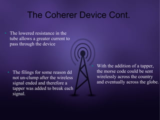The Coherer Device Cont.
●       The lowered resistance in the
        tube allows a greater current to
        pass through the device



                                           ●   With the addition of a tapper,
    ●    The filings for some reason dd        the morse code could be sent
         not un-clump after the wireless       wirelessly across the country
         signal ended and therefore a          and eventually across the globe.
         tapper was added to break each
         signal.
 