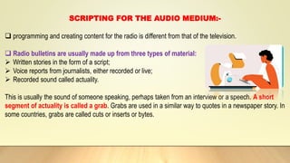 SCRIPTING FOR THE AUDIO MEDIUM:-
 programming and creating content for the radio is different from that of the television.
 Radio bulletins are usually made up from three types of material:
 Written stories in the form of a script;
 Voice reports from journalists, either recorded or live;
 Recorded sound called actuality.
This is usually the sound of someone speaking, perhaps taken from an interview or a speech. A short
segment of actuality is called a grab. Grabs are used in a similar way to quotes in a newspaper story. In
some countries, grabs are called cuts or inserts or bytes.
 