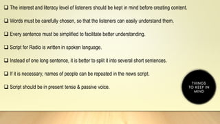  The interest and literacy level of listeners should be kept in mind before creating content.
 Words must be carefully chosen, so that the listeners can easily understand them.
 Every sentence must be simplified to facilitate better understanding.
 Script for Radio is written in spoken language.
 Instead of one long sentence, it is better to split it into several short sentences.
 If it is necessary, names of people can be repeated in the news script.
 Script should be in present tense & passive voice.
 