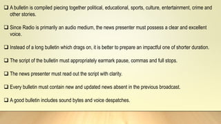  A bulletin is compiled piecing together political, educational, sports, culture, entertainment, crime and
other stories.
 Since Radio is primarily an audio medium, the news presenter must possess a clear and excellent
voice.
 Instead of a long bulletin which drags on, it is better to prepare an impactful one of shorter duration.
 The script of the bulletin must appropriately earmark pause, commas and full stops.
 The news presenter must read out the script with clarity.
 Every bulletin must contain new and updated news absent in the previous broadcast.
 A good bulletin includes sound bytes and voice despatches.
 