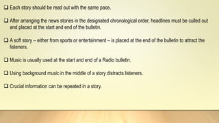  Each story should be read out with the same pace.
 After arranging the news stories in the designated chronological order, headlines must be culled out
and placed at the start and end of the bulletin.
 A soft story – either from sports or entertainment – is placed at the end of the bulletin to attract the
listeners.
 Music is usually used at the start and end of a Radio bulletin.
 Using background music in the middle of a story distracts listeners.
 Crucial information can be repeated in a story.
 