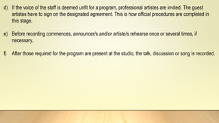 d) If the voice of the staff is deemed unfit for a program, professional artistes are invited. The guest
artistes have to sign on the designated agreement. This is how official procedures are completed in
this stage.
e) Before recording commences, announcer/s and/or artiste/s rehearse once or several times, if
necessary.
f) After those required for the program are present at the studio, the talk, discussion or song is recorded.
 