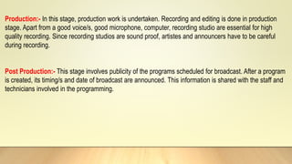 Production:- In this stage, production work is undertaken. Recording and editing is done in production
stage. Apart from a good voice/s, good microphone, computer, recording studio are essential for high
quality recording. Since recording studios are sound proof, artistes and announcers have to be careful
during recording.
Post Production:- This stage involves publicity of the programs scheduled for broadcast. After a program
is created, its timing/s and date of broadcast are announced. This information is shared with the staff and
technicians involved in the programming.
 