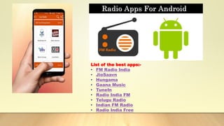 List of the best apps:-
• FM Radio India
• JioSaavn
• Hungama
• Gaana Music
• TuneIn
• Radio India FM
• Telugu Radio
• Indian FM Radio
• Radio India Free
 