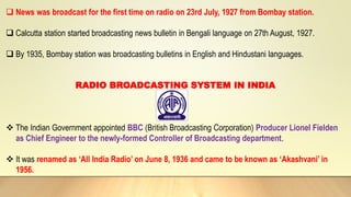  News was broadcast for the first time on radio on 23rd July, 1927 from Bombay station.
 Calcutta station started broadcasting news bulletin in Bengali language on 27th August, 1927.
 By 1935, Bombay station was broadcasting bulletins in English and Hindustani languages.
RADIO BROADCASTING SYSTEM IN INDIA
 The Indian Government appointed BBC (British Broadcasting Corporation) Producer Lionel Fielden
as Chief Engineer to the newly-formed Controller of Broadcasting department.
 It was renamed as ‘All India Radio’ on June 8, 1936 and came to be known as ‘Akashvani’ in
1956.
 