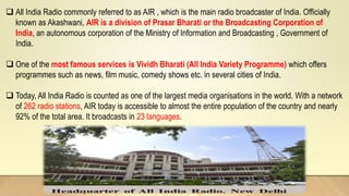 All India Radio commonly referred to as AIR , which is the main radio broadcaster of India. Officially
known as Akashwani, AIR is a division of Prasar Bharati or the Broadcasting Corporation of
India, an autonomous corporation of the Ministry of Information and Broadcasting , Government of
India.
 One of the most famous services is Vividh Bharati (All India Variety Programme) which offers
programmes such as news, film music, comedy shows etc. in several cities of India.
 Today, All India Radio is counted as one of the largest media organisations in the world. With a network
of 262 radio stations, AIR today is accessible to almost the entire population of the country and nearly
92% of the total area. It broadcasts in 23 languages.
 
