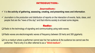 INTRODUCTION:-
Journalism:-
 It is the activity of gathering, assessing, creating, and presenting news and information.
 Journalism is the production and distribution of reports on the interaction of events, facts, ideas, and
people that are the "news of the day" and that informs society to at least some degree.
Radio:-
 Radio is the technology of signaling and communicating using radio waves.
 Radio waves are electromagnetic waves of frequency between 30 hertz and 300 gigahertz.
 It is a medium where a performer cannot see his/ her audience & the audience too cannot see the
performer. That is why it is often referred to as a “blind medium”.
 