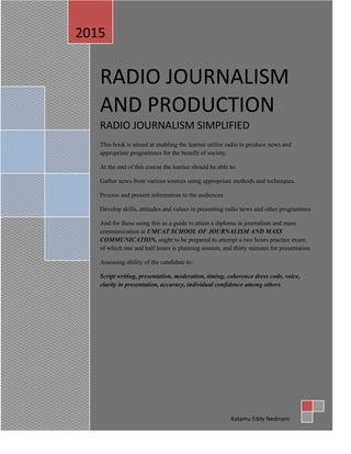RADIO JOURNALISM
AND PRODUCTION
RADIO JOURNALISM SIMPLIFIED
This book is aimed at enabling the learner utilize radio to produce news and
appropriate programmes for the benefit of society.
At the end of this course the learner should be able to:
Gather news from various sources using appropriate methods and techniques.
Process and present information to the audiences
Develop skills, attitudes and values in presenting radio news and other programmes
And for those using this as a guide to attain a diploma in journalism and mass
communication at UMCAT SCHOOL OF JOURNALISM AND MASS
COMMUNICATION, ought to be prepared to attempt a two hours practice exam,
of which one and half hours is planning session, and thirty minutes for presentation
Assessing ability of the candidate to:
Script writing, presentation, moderation, timing, coherence dress code, voice,
clarity in presentation, accuracy, individual confidence among others.
2015
Katamu Eddy Nedinani
 