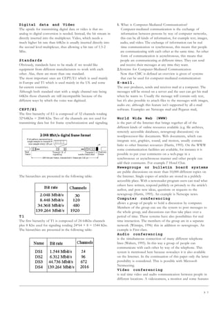 9 7
Digital data and Video
The upside for transmitting digital data or video is that no
analog to digital conversion is needed. Instead, the bit stream in
directly inserted into the multiplexer. Video, which needs a
much higher bit rate than 64Kbs is usually inserted directly into
the second level multiplexer, thus allowing a bit rate of 1.5-2
Mbs.
Standards
Obviously, standards have to be made if we would like
equipment from different manufacturers to work with each
other. Alas, there are more than one standard.
The most important ones are CEPT/E1 which is used mainly
in Europe and T1 which is used mainly in the US. and some
far-eastern countries.
Although both standard start with a single channel rate being
64Kbs those channels are still incompatible because of the
different ways by which the voice was digitized.
CEPT/E1
The first hierarchy of E1 is composed of 32 channels totaling
32*64Kbs = 2048 Kbs. Two of the channels are not used for
transmitting data but for frame synchronization and signaling.
The hierarchies are presented in the following table:
T1
The first hierarchy of T1 is composed of 24 64Kbs channels
plus 8 Kbs used for signaling totaling 24*64 + 8 = 1544 Kbs.
The hierarchies are presented in the following table:
1. What is Computer-Mediated Communication?
Computer-mediated communication is the exchange of
information between persons by way of computer networks,
this can be all kinds of information, for example text, images,
audio, and video. The exchange of information can be real
time communication or synchronous, this means that people
are communicating with each other at the same time. An other
form of communication is asynchronous, this means that
people are communicating at different times. They can send
and receive their messages at any time they want.
2.Systems for Computer-Mediated Communication
Now that CMC is defined an overview is given of systems
that can be used for computer-mediated communication:
E-mail.
The user produces, sends and receives mail at a computer. The
messages will be stored on a server and the user can get his mail
when he wants to. Usually the message will contain only text,
but it’s also possible to attach files to the messages with images,
audio etc. although this feature isn’t supported by all e-mail
software. Examples are Netscape mail and Pegasus mail.
World Wide Web (WWW)
is the part of the Internet that brings together all of the
different kinds of online resources available (e.g. file archives,
remotely accessible databases, newsgroup discussions) via
wordprocessor-like documents. Web documents, which can
integrate text, graphics, sound, and motion, usually contain
links to other Internet resources (Harris, 1995). On the WWW
some communication facilities are available, for instance it is
possible to put your comments on a web-page in a
synchronous or asynchronous manner and other people can
add their comments. For example l’ Hotel Chat.
Newsgroups or bulletin board systems
are public discussions on more than 10,000 different topics on
the Internet. Single copies of articles are stored in a publicly
accessible place. With a newsreader program users can read what
others have written, respond publicly or privately to the article’s
author, and post new ideas, questions or requests to the
newsgroup (Harris, 1995). An example is Netscape news.
Computer conferencing
allows a group of people to hold a discussion by computer.
Members of the group can use the system to post messages to
the whole group, and discussions can thus take place over a
period of time. These systems have also possibilities for real
time interaction. The members of the group are in a separate
network (Winnips, 1996) this in addition to newsgroups. An
example is First class.
Audio conferencing
is the simultaneous connection of many different telephone
lines (Walters, 1995). In this way a group of people can
communicate with each other by way of the telephone. This
system is mentioned here because nowadays it is also available
on the Internet. In the continuation of this paper only the latter
possibility is considered. This is possible with Microsoft
Netmeeting.
Video conferencing
is real time video and audio communication between people in
different locations. A videocamera, a monitor and some features
 