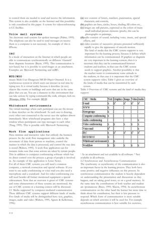 9 8
to control them are needed to send and receive the information.
This system is also available on the Internet and this possibility
is only considered in this paper. A system for videoconferencing
is CU-SeeMee.
Voice mail systems
Are electronic mail systems for spoken messages (Palme, 1995).
The telephone can also be used to send messages en receive
them so a computer is not necessary. An example of this is
IPhone.
IRC
Is a mode of interaction on the Internet in which people are
able to communicate synchronistically on different ‘channels’
from disparate locations (Baym, 1995). This communication is
text-based, but it is possible to send images as an attachment.
Examples are Microsoft Netmeeting and mIRC.
MUD/MOO
means Multi User Dungeons/MUD Object Oriented. It is a
synchronous system in which users can interact in real time by
typing text. It is virtual reality because it describes (in text)
objects like rooms or buildings and users that are in the same
place that you are. You are a character in this environment that
can take actions by typing commands like walk, whisper, kick etc.
(Winnips, 1996). For example MUD.
Whiteboard environments
Are virtual meetings where each participant can use the mouse
to draw sketches on the whiteboard. As each user is drawing,
every other user connected to the server sees the updates almost
immediately. Most whiteboard programs also have a chat
window where participants can type messages to each other
(Tang, 1995). This is possible with Microsoft Netmeeting.
Work flow applications
Have intrinsic and interactive rules that embody the business
process. So the work flow management rules underlie the
movement of data from person to machine, control the
manner in which the data is processed, and control the way data
is stored (Walters, 1995). A work flow application can for
instance make sure that some actions are taken by certain people.
This in addition to computer conferencing software which has
no direct control over the process a group of people is involved
in. An example of this application is Lotus Notes.
For all of these CMC systems you will need a common
computer, a network connection and special software. If you
want to use audio conferencing or voice mail you also need a
microphone and a soundcard. And for video conferencing you
will need besides all former mentioned equipment a special
videocamera. Now that an overview is given of CMC systems
and some characteristics of these systems are mentioned, the
use of CMC systems in a learning context will be discussed.
2.1 Media supported by computer-mediated communication
These different CMC systems support different kinds of media.
Five kinds of media will be distinguished here: text, graphics,
images, audio and video (Walters, 1995, Agnew  Kellerman,
1996):
(a) text consists of letters, numbers, punctuation, special
characters, and controls,
(b) graphics are lines, circles, boxes, shading, fill colors etc.,
(c) images are still pictures, expressed as the colors of many
small individual picture elements (pixels), this can be
photographs or paintings,
(d)audio consists of sound, including voice, music, and special
effects, and
(e) video consists of successive pictures presented sufficiently
rapidly to give the appearance of smooth motion.
The kind of media that the CMC system supports is very
important for the learning process, because it defines which
information can be communicated. If graphics or diagrams
are very important in the learning content, then it is
necessary that they can be communicated between
students and teachers, in that case the CMC system
needs to support graphics. Another possibility is that
the teacher wants to communicate some attitude to
the students, in that case it is important that the CMC
system supports video. Table 1 gives an overview of
the kinds of media that can be transmitted by each
system.
Table 1 Overview of CMC systems and the kind of media they
support
a
As an attachment and not available in all software. b
Not
available in all software.
2.2 Synchronous and Asynchronous Communication
The synchronity or asynchronity of the communication is also
an important factor in the learning process. They both have
some positive and negative influences on this process. In
synchronous communication the student is heavily dependent
on understanding the presentation and discussions as they
happen, and on taking good notes, or on a good memory. At
the same time the contributions of both teacher and student
are spontaneous (Bates, 1995; Mason, 1994). In asynchronous
communication on the other hand the learner has more time to
think about his contribution, but their is less pressure to
respond. Which form of communication is most suitable
depends on which activities it will be used for. For example
asynchronous communication is best suitable for exercises,
 