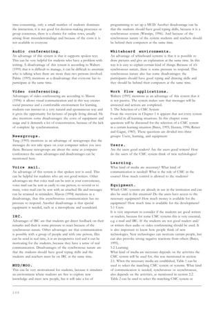 1 0 0
time-consuming, only a small number of students dominate
the interaction, it is not good for decision-making processes or
group consensus, there is a chance for online rows, usually
arising from misunderstandings and because of the costs it is
not available to everyone
.
Audio conferencing.
An advantage of this system is that it supports spoken text.
This can be very helpful for students who have a problem with
writing. A disadvantage of this system is according to Walters
(1995) that it is difficult to manage, it can be difficult to ascertain
who is talking when there are more than two persons involved.
Palme (1995) mentions as a disadvantage that everyone has to
participate at the same time.
Video conferencing.
Advantages of video conferencing are according to Mason
(1994): it allows visual communication and in this way creates
social presence and a comfortable environment for learning,
students can interact in a very natural and spontaneous way and
it gives the opportunity for lectures of people living abroad. He
also mentions some disadvantages: the costs of equipment and
usage and it demands a lot of concentration, because of the lack
of complete lip synchronization.
Newsgroups.
Tang (1995) mentions as an advantage of newsgroups that the
messages do not take space on your computer unless you save
them. Because newsgroups are about the same as computer
conferences the same advantages and disadvantages can be
mentioned here.
Voice mail.
An advantage of this system is that spoken text is used. This
can be helpful for students who are not good writers. Other
advantages are that voice mail can be sent at your convenience,
voice mail can be sent as easily to one person, to several or to
many, voice mail can be sent with an attached file and messages
can be retained as reminders. Mason (1994) mentions as a
disadvantage, that this asynchronous communication has no
pressure to respond. Another disadvantage is that special
equipment is needed, such as a microphone and soundcard.
IRC.
Advantages of IRC are that students get direct feedback on their
remarks and their is some pressure to react because of the
synchronous nature. Other advantages are that communication
is possible with a group of people and with one person, files
can be send in real time, it is an inexpensive tool and it can be
motivating for the students, because they have a sense of real
communication. Disadvantages of the synchronous nature are
that the students should have good typing skills and the
students and teachers must be on IRC at the same time.
MUD/MOO.
This can be very motivational for students, because it simulates
an environment where students are free to explore new
knowledge and meet new people, but it will take a lot of
programming to set up a MUD. Another disadvantage can be
that the students should have good typing skills, because it is a
synchronous system (Winnips, 1996). And because of the
synchronous nature of the system students and teachers should
be behind their computers at the same time.
Whiteboard environments.
An advantage of whiteboard systems is that it is possible to
draw pictures and give an explanation at the same time. In this
way it is easy to explain certain kind of things. Because of it’s
synchronous nature, there is some pressure to respond. This
synchronous nature also has some disadvantages: the
participants should have good typing and drawing skills and
they should be behind their computers at the same time.
Work flow applications.
Walters (1995) mentions as an advantage of this system that it
is not passive. The system makes sure that messages will be
answered and actions are completed.
5. The Selection of a CMC System
From the overview in Chapter 1 it appears that not every system
is useful in all learning situations. In this chapter some
questions will be discussed for the selection of a CMC system
in a certain learning situation (Bates, 1995; Heeren, 1996; Reiser
and Gagné, 1983). These questions are divided into three
groups: Users, learning, and equipment:
Users.
Are the users good readers? Are the users good writers? How
do the users of the CMC system think of new technologies?
Learning.
What kind of media are necessary? What kind of
communication is needed? What is the role of CMC in the
course? How much control is allowed to the students?
Equipment.
Which CMC systems are already in use in the institution and can
also be used in this situation? Do the users have access to the
necessary equipment? How much money is available for the
equipment? How much time is available for the development?
5.1 Users
It is very important to consider if the students are good writers
or readers, because for some CMC systems this is very essential,
e.g. e-mail and IRC. If the students are not good readers and/
or writers then audio or video conferencing should be used. It
is also important to know how people think of new
technologies. New technologies can motivate certain people, but
can also provoke strong negative reactions from others (Bates,
1995).
5.2 Learning
What kind of media are necessary depends on the activities the
CMC system will be used for, this was mentioned in section
2.1. When the necessary media are established, Table 1 can be
used to select the matching CMC system or systems. What kind
of communication is needed, synchronous or asynchronous,
also depends on the activities, as mentioned in section 2.2.
Table 2 can be used to select the matching CMC system or
 