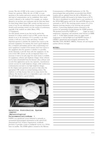 1 0 1
systems. The role of CMC in the course is connected to the
former two questions. When the role of CMC is to put
questions to the teacher and receive answers, the necessary media
and kind of communication can be established. How much
control is allowed to the students? For example, are students
allowed to set up their own conference and are their time limits
for them being online? Some CMC systems can limit access or
extent of use for any individual account. In general institutions
should avoid exercising control over the content of conferences,
especially if the students are adults (Bates, 1995).
5.3 Equipment
Are their already systems in use that can be used in this
situation? It is always useful to look at CMC systems that are
already in use in the institution. If it is possible to use these
systems, it will save a lot of time and money. Another
important question is whether the students have access to the
necessary equipment. For instance they need a good telephone
line, a computer and modem and for video conferencing even
more equipment is needed. If the learners don’t have access to
this equipment then the question is whether it is possible,
mostly financial, to provide them with this equipment. So the
costs of the CMC systems are also an important factor. It is
necessary to look at an early stage how much money is available
for equipment, software and telephone charges. Some software
can be freely downloaded from the Internet other software such
as work flow applications can be very expensive. Asynchronous
systems account for small telephone charges, while synchronous
communication can lead to very high telephone charges.
In this chapter some questions were given to help select the
appropriate CMC system in a certain learning context. The
emphasis is on help, because there are too many factors that
influence this decision and so it is impossible to give some rules
that will always lead to a good solution.
Satellite Distribution System
(SADIS)
(Meteorological
TelecommunicationHome )
SADIS is an operational system dedicated to primarily to
aeronautical meteorological information in line with ICAO
(International Civil Aviation Organisation) worldwide
provision. It provides a point to multipoint service on a 24-hrs.
basis via satellite. The SADIS uplink is situated at the Mercury
Communications at Whitehill Earthstation in UK. The
meteorological data and products are provided from WAFC
London and are uplinked from the hub at Whitehill to the
INTELSAT satellite 604 located at the Indian Ocean at 60° E.
The data is downlinked via a global beam to user anywhere in
the AFI  MID regions and in the Asia and EVR regions as far
eastwards as 140° E. The receiving system consists of a 2.4 m
diameter-receiving antenna at the receiving unit mounted
indoors. A processing displayed system connected to the
receiver for generating/viewing/printing the SADIS products.
The products received by SADIS are 1. Upper air wind /
temperature, tropopause and maximum wind forecast in GRIB
code. 2. Coded digital facsimile charts for upper wind/
temperature at selected flight level and SIGWX forecasts. 3.
OPMET (operational meteorological) information like
METER, TAFS, SIGMET, AIREPs, Volcanic ash and tropical
cyclone advisory messages.
NOTES:
 