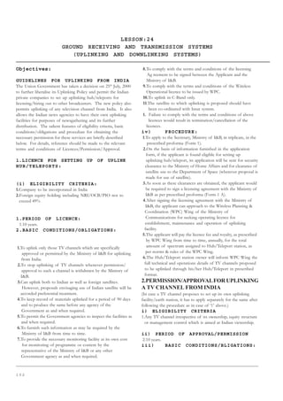 1 0 2
LESSON:24
GROUND RECEIVING AND TRANSMISSION SYSTEMS
(UPLINKING AND DOWNLINKING SYSTEMS)
Objectives:
GUIDELINES FOR UPLINKING FROM INDIA
The Union Government has taken a decision on 25th
July, 2000
to further liberalise its Uplinking Policy and permit the Indian
private companies to set up uplinking hub/teleports for
licensing/hiring out to other broadcasters. The new policy also
permits uplinking of any television channel from India. It also
allows the Indian news agencies to have their own uplinking
facilities for purposes of newsgathering and its further
distribution. The salient features of eligibility criteria, basic
conditions/obligations and procedure for obtaining the
necessary permission for these services are briefly described
below. For details, reference should be made to the relevant
terms and conditions of Licences/Permission/Approval.
1.LICENCE FOR SETTING UP OF UPLINK
HUB/TELEPORTS:
(i) ELIGIBILITY CRITERIA:
1.Company to be incorporated in India
2.Foreign equity holding including NRI/OCB/PIO not to
exceed 49%
1.PERIOD OF LICENCE:
1.10 years.
2.BASIC CONDITIONS/OBLIGATIONS:
1.To uplink only those TV channels which are specifically
approved or permitted by the Ministry of IB for uplinking
from India.
2.To stop uplinking of TV channels whenever permission/
approval to such a channel is withdrawn by the Ministry of
IB.
3.Can uplink both to Indian as well as foreign satellites.
However, proposals envisaging use of Indian satellite will be
accorded preferential treatment.
4.To keep record of materials uplinked for a period of 90 days
and to produce the same before any agency of the
Government as and when required.
5.To permit the Government agencies to inspect the facilities as
and when required.
6.To furnish such information as may be required by the
Ministry of IB from time to time.
7.To provide the necessary monitoring facility at its own cost
for monitoring of programme or content by the
representative of the Ministry of IB or any other
Government agency as and when required.
8.To comply with the terms and conditions of the licensing
Ag reement to be signed between the Applicant and the
Ministry of IB.
9.To comply with the terms and conditions of the Wireless
Operational licence to be issued by WPC.
10.To uplink in C-Band only.
11.The satellite to which uplinking is proposed should have
been co-ordinated with Insat system.
1. Failure to comply with the terms and conditions of above
licences would result in termination/cancellation of the
licences.
iv) PROCEDURE:
1.To apply to the Secretary, Ministry of IB, in triplicate, in the
prescribed proforma (Form 1).
2.On the basis of information furnished in the application
form, if the applicant is found eligible for setting up
uplinking hub/teleport, its application will be sent for security
clearance to the Ministry of Home Affairs and for clearance of
satellite use to the Department of Space (wherever proposal is
made for use of satellite).
3.As soon as these clearances are obtained, the applicant would
be required to sign a licensing agreement with the Ministry of
IB as per prescribed proforma (Form-1 A).
4.After signing the licensing agreement with the Ministry of
IB, the applicant can approach to the Wireless Planning 
Coordination (WPC) Wing of the Ministry of
Communications for seeking operating licence for
establishment, maintenance and operation of uplinking
facility.
5.The applicant will pay the licence fee and royalty, as prescribed
by WPC Wing from time to time, annually, for the total
amount of spectrum assigned to Hub/Teleport station, as
per norms  rules of the WPC Wing.
6.The Hub/Teleport station owner will inform WPC Wing the
full technical and operations details of TV channels proposed
to be uplinked through his/her Hub/Teleport in prescribed
format.
2.PERMISSION/APPROVALFOR UPLINKING
A TV CHANNEL FROM INDIA
(In case a TV channel proposes to set up its own uplinking
facility/earth station, it has to apply separately for the same after
following the procedure as in case of ‘1’ above.)
i) ELIGIBILITY CRITERIA
1.Any TV channel irrespective of its ownership, equity structure
or management control which is aimed at Indian viewership.
ii) PERIOD OF APPROVAL/PERMISSION
2.10 years.
iii) BASIC CONDITIONS/BLIGATIONS:
 