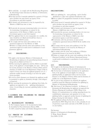 1 0 3
12.To undertake to comply with the Broadcasting (Programme
 Advertising) Codes laid down by Ministry of Information
 Broadcasting.
13.To keep record of materials uplinked for a period of 90 days
and to produce the same before any agency of the
Government as and when required.
14.To furnish such information as may be required by the
Ministry of IB from time to time.
15.To provide the necessary monitoring facility at its own cost
for monitoring of programme or content by the
representative of the Ministry of IB or any other
Government agency as and when required.
16.If the applicant hires its own transponder on a satellite, the
same should be in C-Band and should have been co-
ordinated with INSAT system.
17. To comply with the terms and condtions of the
permission/approval of the Ministry of IB.
8.Failure to comply with the terms and conditions of the
permission/approval would result in withdrawal of such
permission approval.
iv) PROCEDURE:
7.To apply to the Secretary, Ministry of Information 
Broadcasting in triplicate in the prescribed proforma (Form-2)
along with an affidavit in Form 2 A.
8.After receiving the application and the affidavit as provided
above, if the applicant is found eligible, the same will be sent
for security clearance to the Ministry of Home Affairs and for
clearance of satellite use to the Department of Space (Only in
respect of those case where the applicant proposes use of a
particular satellite instead of leasing it out from the uplink
service provider).
9.As soon as these clearances are obtained, the applicant would
be permitted to uplink its channel(s) through a hub/teleport
as requested.
10.After receiving the permission for uplinking from India, the
applicant can approach to the uplinking hub(teleports)
owner for providing the necessary uplinking facility for their
channel(s).
3.LICENCE FOR UPLINKING TO INDIAN
NEWS AGENCIES:
i) ELIGIBILITY CRITERIA
1. The Company/Agency to be incorporated in India
2 .Accredited by Press Information Bureau (PIB).
3. 100% owned by Indian with Indian Management Control.
ii) PERIOD OF LICIENCE
1. As per WPC licence.
iii) BASIC CONDITIONS/
OBLIGATIONS:
19.To use uplinking for news-gathering and its further
distribution to other news agencies/broadcasters only.
20.Not to uplink TV programmes/channels for direct reception
by public.
21.To keep record of materials uplinked for a period of 90 days
and to produce the same before any agency of the
Government as and when required.
22.To furnish such information as may be required by the
Ministry of IB from time to time.
23.To provide the necessary monitoring facility at its own cost
for monitoring of programme or content by the
representative of the Ministry of IB or any other
Government agency as and when required.
24.Conformity with the provisions of inter-system
coordination agreement between INSAT  the satellite to be
used.
25.To comply with the terms and conditions of the ‘No
Objection Certificate’ to be issued by the Ministry of
Information  Broadcasting.
26.To comply with the terms and conditions of Wireless
Operational Licence to be issued by the WPC.
27.Failure to comply with the terms and conditions of the ‘No
Objection Certificate’ or the Wireless Operational Licence
would result in withdrawal or cancellation of such certificate
or licence.
iv) PROCEDURE:
11. To apply to the Secretary, Ministry of Information 
Broadcasting in triplicate in the prescribed proforma (Form-3).
12. On the basis of information furnished in the application
form, if the applicant is found eligible for setting up
uplinking facility, its application will be sent for security
clearance to the Ministry of Home Affairs and for clearance of
satellite use to the Department of Space.
13. As soon as these clearances are obtained, the applicant
would be issued No Objection Certificate for uplinking by
Ministry of Information  Broadcasting.
14. After issue of No Objection Certificate by Ministry of
Information  Broadcasting, the applicant can approach the
Wireless Planning  Coordination (WPC) Wing of the
Ministry of Communications for seeking operating licence for
establishment, maintenance and operation of its own
uplinking facility or approach another licensee of uplinking for
hiring or leasing the hub/teleport facility.
15. The applicant will pay the licence fee and royalty as
prescribed by WPC Wing from time to time, annually, for use
of spectrum, as per norms and rules of the WPC (in case of
its own facility).
The Secretary
Ministry of Information  Broadcasting
‘A’ Wing, Shastri Bhawan
New Delhi-110 001
 