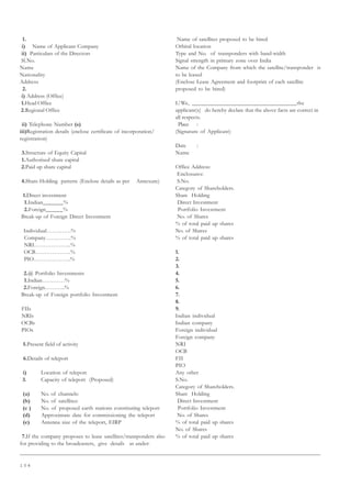 1 0 4
1.
i) Name of Applicant Company
ii) Particulars of the Directors
Sl.No.
Name
Nationality
Address
2.
i) Address (Office)
1.Head Office
2.Regional Office
ii) Telephone Number (s)
iii)Registration details (enclose certificate of incorporation/
registration)
3.Structure of Equity Capital
1.Authorised share capital
2.Paid up share capital
4.Share-Holding pattern: (Enclose details as per Annexure)
1.Direct investment
1.Indian_______%
2.Foreign______%
Break-up of Foreign Direct Investment
Individual………….%
Company…………..%
NRI………………..%
OCB……………….%
PIO………………..%
2.@ Portfolio Investments
1.Indian…………%
2.Foreign………..%
Break-up of Foreign portfolio Investment
FIIs
NRIs
OCBs
PIOs
5.Present field of activity
6.Details of teleport
i) Location of teleport
3. Capacity of teleport (Proposed)
(a) No. of channels:
(b) No. of satellites:
(c ) No. of proposed earth stations constituting teleport
(d) Approximate date for commissioning the teleport
(e) Antenna size of the teleport, EIRP
7.If the company proposes to lease satellites/transponders also
for providing to the broadcasters, give details as under:
Name of satellites proposed to be hired
Orbital location
Type and No. of transponders with band-width
Signal strength in primary zone over India
Name of the Company from which the satellite/transponder is
to be leased
(Enclose Lease Agreement and footprint of each satellite
proposed to be hired)
I/We, __________________________________the
applicant(s) do hereby declare that the above facts are correct in
all respects.
Place :
(Signature of Applicant)
Date :
Name
Office Address:
Enclosures:
S.No.
Category of Shareholders.
Share Holding
Direct Investment
Portfolio Investment
No. of Shares
% of total paid up shares
No. of Shares
% of total paid up shares
1.
2.
3.
4.
5.
6.
7.
8.
9.
Indian individual
Indian company
Foreign individual
Foreign company
NRI
OCB
FII
PIO
Any other
S.No.
Category of Shareholders.
Share Holding
Direct Investment
Portfolio Investment
No. of Shares
% of total paid up shares
No. of Shares
% of total paid up shares
 