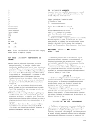 1 0 5
1.
2 .
3.
4.
5.
6.
7.
8.
9.
Indian individual
Indian company
Foreign individual
Foreign company
NRI
OCB
FII
PIO
Any other
ii) - Do -
iii) - Do -
Note: Repeat same information about each Indian company
holding share in the applicant company
NOW THIS AGREEMENT WITNESSETH AS
UNDER:
1.Unless otherwise mentioned in the subject or context
appearing hereinafter, the Schedule annexed hereto
including the guidelines issued/or to be issued from time to
time by the Ministry of Information and Broadcasting and
the terms and conditions of the Wireless Operational Licence
to be issued by the Wireless Planning  Coordination Wing
in the Ministry of Communications, Government of India
shall form part and parcel of this Licence Agreement.
Provided, however, in case of conflict or variance or an issue
relating to the same, the terms set out in the main body of
this Agreement read with all the Schedules annexed hereto
shall prevail.
2. The Licence shall be governed by the provisions of the
Indian Telegraph Act, 1885 and Indian Wireless Telegraphy
Act, 1933 as modified from time to time and any other Act
which may come in to force.
3.The Licensee shall use its teleport facility for uplinking only
such TV channels, which have been specifically approved/
permitted by the licensor for uplinking by the licensee and
shall stop uplinking their TV channels forthwith in respect of
which the permission/approval have been withdrawn by the
Lincensor.
4.The Licensee shall abide by all the terms and conditions
required for issuance of operational licence by the WPC.
5.The Licensee shall furnish such information and returns as
required by the Licensor from time to time.
IN WITNESSTH WHEREOF
the parties hereto have caused this Agreement to be executed
through their respective authorised representatives, the day,
month and year as mentioned above.
Signed Executed and Delivered on behalf
of President of India
by __________________
Signed Executed  Delivered on behalf
of ________________________ by its
holder of General Power of Attorney
dated _______ executed in accordance
with Board Resolution dated _______
by ________________________.
1.1 The licensee shall be a company registered in India under the
Indian Companies Act, 1956. Not more than 49% of the
equity shares in the company shall be held by foreign entities
including NRI/OCB/PIO. The licensee shall continue to
comply with these conditions during the currency of the licence.
NATIONAL SECURITY AND OTHER
CONDITIONS
6.4 All foreign personnel likely to be deployed by way of
appointment, contract, consultancy, etc. by the Licensee for
installation, maintenance and operation of the Licensee’s
services shall be required to obtain security clearance from the
Government of India prior to their deployment.
6.5 Licensee should make available detailed information about
the equipment  its location as and when required by the
licensor or its authorized representatives including authorized
officers of Ministry of Home Affairs.
ARTICLE-7
8.1 The Licensee shall provide the necessary facility for
continuous monitoring of the broadcasting service at its own
cost and preserve the recordings of broadcast material for a
period of three months from the date of broadcast and
produce the same to the Licensor or its authorised
representative, as and when required.
8.2 The Licensee shall furnish any such information at periodic
intervals as may be required by the Licensor concerning
Channels being uplinked, Technical Parameters etc. relating to
the uplinked channels in the format as may be prescribed by the
Licensor from time to time.
ARTICLE-9
INSPECTION BY THE GOVERNMENT
9.1 The Licensor or its authorised representative shall have the
right to inspect the uplinking facilities. The Licensor shall, in
particular but not limited to, have the right to access to the
uplinking infrastructure namely teleport  monitoring facilities
 records. No prior permission/intimation shall be required to
exercise the right of Licensor to carry out the inspection. The
 