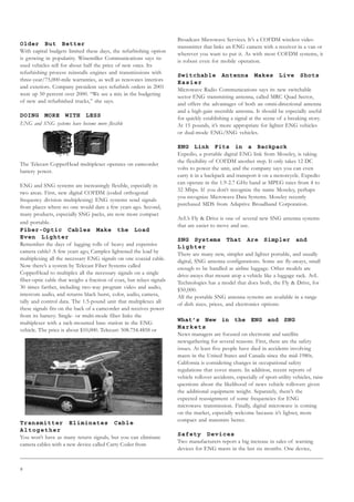 8
Older But Better
With capital budgets limited these days, the refurbishing option
is growing in popularity. Winemiller Communications says its
used vehicles sell for about half the price of new ones. Its
refurbishing process reinstalls engines and transmissions with
three-year/75,000-mile warranties, as well as renovates interiors
and exteriors. Company president says refurbish orders in 2001
were up 50 percent over 2000. “We see a mix in the budgeting
of new and refurbished trucks,” she says.
DOING MORE WITH LESS
ENG and SNG systems have become more flexible
The Telecast CopperHead multiplexer operates on camcorder
battery power.
ENG and SNG systems are increasingly flexible, especially in
two areas. First, new digital COFDM (coded orthogonal
frequency division multiplexing) ENG systems send signals
from places where no one would dare a few years ago. Second,
many products, especially SNG packs, are now more compact
and portable.
Fiber-Optic Cables Make the Load
Even Lighter
Remember the days of lugging rolls of heavy and expensive
camera cable? A few years ago, Camplex lightened the load by
multiplexing all the necessary ENG signals on one coaxial cable.
Now there’s a system by Telecast Fiber Systems called
CopperHead to multiplex all the necessary signals on a single
fiber-optic cable that weighs a fraction of coax, but relays signals
30 times farther, including two-way program video and audio,
intercom audio, and returns black burst, color, audio, camera,
tally and control data. The 1.5-pound unit that multiplexes all
these signals fits on the back of a camcorder and receives power
from its battery. Single- or multi-mode fiber links the
multiplexer with a rack-mounted base station in the ENG
vehicle. The price is about $10,000. Telecast: 508.754.4858 or
Transmitter Eliminates Cable
Altogether
You won’t have as many return signals, but you can eliminate
camera cables with a new device called Carry Coder from
Broadcast Microwave Services. It’s a COFDM wireless video
transmitter that links an ENG camera with a receiver in a van or
wherever you want to put it. As with most COFDM systems, it
is robust even for mobile operation.
Switchable Antenna Makes Live Shots
Easier
Microwave Radio Communications says its new switchable
sector ENG transmitting antenna, called MRC Quad Sector,
and offers the advantages of both an omni-directional antenna
and a high-gain steerable antenna. It should be especially useful
for quickly establishing a signal at the scene of a breaking story.
At 15 pounds, it’s more appropriate for lighter ENG vehicles
or dual-mode ENG/SNG vehicles.
ENG Link Fits in a Backpack
Expedio, a portable digital ENG link from Moseley, is taking
the flexibility of COFDM another step. It only takes 12 DC
volts to power the unit, and the company says you can even
carry it in a backpack and transport it on a motorcycle. Expedio
can operate in the 1.9-2.7 GHz band at MPEG rates from 4 to
32 Mbps. If you don’t recognize the name Moseley, perhaps
you recognize Microwave Data Systems. Moseley recently
purchased MDS from Adaptive Broadband Corporation.
AvL’s Fly  Drive is one of several new SNG antenna systems
that are easier to move and use.
SNG Systems That Are Simpler and
Lighter
There are many new, simpler and lighter portable, and usually
digital, SNG antenna configurations. Some are fly-aways, small
enough to be handled as airline luggage. Other models are
drive-aways that mount atop a vehicle like a luggage rack. AvL
Technologies has a model that does both, the Fly  Drive, for
$50,000.
All the portable SNG antenna systems are available in a range
of dish sizes, prices, and electronics options:
What’s New in the ENG and SNG
Markets
News managers are focused on electronic and satellite
newsgathering for several reasons. First, there are the safety
issues. At least five people have died in accidents involving
masts in the United States and Canada since the mid-1980s.
California is considering changes in occupational safety
regulations that cover masts. In addition, recent reports of
vehicle rollover accidents, especially of sport-utility vehicles, raise
questions about the likelihood of news vehicle rollovers given
the additional equipment weight. Separately, there’s the
expected reassignment of some frequencies for ENG
microwave transmission. Finally, digital microwave is coming
on the market, especially welcome because it’s lighter, more
compact and transmits better.
Safety Devices
Two manufacturers report a big increase in sales of warning
devices for ENG masts in the last six months. One device,
 