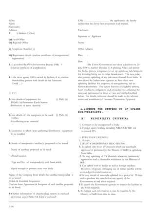 1 0 8
Sl.No.
Name
Nationality
Address
2. i)Address (Office)
(a) Head Office
(b) Regional Office
ii) Telephone Number (s)
iii) Registration details (enclose certificate of incorporation/
registration)
3.If, accredited by Press Information Bureau (PIB) ?
(Enclose certificate of accreditation)
4.Is the news agency 100% owned by Indians, if so, enclose
shareholding pattern with details as per Annexure.
Contd…./-
// 2 //
5.Give details of equipment for (i) SNG, (ii)
DSNG, (iii)Permanent Earth Station
distribution of news material
6.Give details of the equipment to be used (i) SNG, (ii)
DSNG
for collecting news material
7.Location(s) at which news gathering/distribution equipment
to be installed.
8.Details of transponder/satellite(s) proposed to be leased
Name of satellites proposed to be hired
Orbital location
Type and No. of transponder(s) with band-width
Signal strength in primary zone over India
Name of the Company from which the satellite/transponder is
to be leased
Uplink  downlink frequencies
(Enclose lease Agreement  footprint of each satellite proposed
to be hired)
9.Whether information on shareholding pattern in enclosed
proformas as per Table-1  Table-2 enclosed?
I/We ………………………… the applicant(s) do hereby
declare that the above facts are correct in all respect.
Enclosers:
Signature of Applicant
Name
Office Address
Place :
Date :
The Union Government has taken a decision on 25th
July, 2000 to further liberalise its Uplinking Policy and permit
the Indian private companies to set up uplinking hub/teleports
for licensing/hiring out to other broadcasters. The new policy
also permits uplinking of any television channel from India. It
also allows the Indian news agencies to have their own
uplinking facilities for purposes of newsgathering and its
further distribution. The salient features of eligibility criteria,
basic conditions/obligations and procedure for obtaining the
necessary permission for these services are briefly described
below. For details, reference should be made to the relevant
terms and conditions of Licences/Permission/Approval.
1.LICENCE FOR SETTING UP OF UPLINK
HUB/TELEPORTS:
(i) ELIGIBILITY CRITERIA:
1. Company to be incorporated in India
2. Foreign equity holding including NRI/OCB/PIO not
to exceed 49%
1. PERIOD OF LICENCE:
1. 10 years.
2. BASIC CONDITIONS/OBLIGATIONS:
1. To uplink only those TV channels which are specifically
approved or permitted by the Ministry of IB for uplinking
from India.
2. To stop uplinking of TV channels whenever permission/
approval to such a channel is withdrawn by the Ministry of
IB.
3. Can uplink both to Indian as well as foreign satellites.
However, proposals envisaging use of Indian satellite will be
accorded preferential treatment.
4.To keep record of materials uplinked for a period of 90 days
and to produce the same before any agency of the
Government as and when required.
5.To permit the Government agencies to inspect the facilities as
and when required.
6. To furnish such information as may be required by the
Ministry of IB from time to time.
 