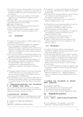 1 0 9
7.To provide the necessary monitoring facility at its own cost for
monitoring of programme or content by the representative of
the Ministry of IB or any other Government agency as and
when required.
8.To comply with the terms and conditions of the licensing
Agreement to be signed between the Applicant and the
Ministry of IB.
9.To comply with the terms and conditions of the Wireless
Operational licence to be issued by WPC.
10To uplink in C-Band only.
11.The satellite to which uplinking is proposed should have
been co-ordinated with Insat system.
1.Failure to comply with the terms and conditions of above
licences would result in termination/cancellation of the
licences.
(iv) PROCEDURE:
1 .To apply to the Secretary, Ministry of IB, in triplicate, in the
prescribed proforma (Form 1).
2 .On the basis of information furnished in the application
form, if the applicant is found eligible for setting up
uplinking hub/teleport, its application will be sent for security
clearance to the Ministry of Home Affairs and for clearance of
satellite use to the Department of Space (wherever proposal is
made for use of satellite).
3 .As soon as these clearances are obtained, the applicant would
be required to sign a licensing agreement with the Ministry of
IB as per prescribed proforma (Form-1 A).
4. After signing the licensing agreement with the Ministry of
IB, the applicant can approach to the Wireless Planning 
Coordination (WPC) Wing of the Ministry of
Communications for seeking operating licence for
establishment, maintenance and operation of uplinking
facility.
5. The applicant will pay the licence fee and royalty, as prescribed
by WPC Wing from time to time, annually, for the total
amount of spectrum assigned to Hub/Teleport station, as
per norms  rules of the WPC Wing.
6. The Hub/Teleport station owner will inform WPC Wing the
full technical and operations details of TV channels proposed
to be uplinked through his/her Hub/Teleport in prescribed
format.
2. PERMISSION/APPROVAL FOR UPLINKING
A TV CHANNEL FROM INDIA
(In case a TV channel proposes to set up its own uplinking
facility/earth station, it has to apply separately for the same after
following the procedure as in case of ‘1’ above.)
i)ELIGIBILITY CRITERIA
1.Any TV channel irrespective of its ownership, equity structure
or management control which is aimed at Indian viewership.
ii) PERIOD OF APPROVAL/PERMISSION
2. 10 years.
iii) BASIC CONDITIONS/OBLIGATIONS:
12. To undertake to comply with the Broadcasting (Programme
 Advertising) Codes laid down by Ministry of Information
 Broadcasting.
13. To keep record of materials uplinked for a period of 90 days
and to produce the same before any agency of the
Government as and when required.
14. To furnish such information as may be required by the
Ministry of IB from time to time.
15. To provide the necessary monitoring facility at its own cost
for monitoring of programme or content by the
representative of the Ministry of IB or any other
Government agency as and when required.
16. If the applicant hires its own transponder on a satellite, the
same should be in C-Band and should have been co-
ordinated with INSAT system.
17. To comply with the terms and condtions of the
permission/approval of the Ministry of IB.
18. Failure to comply with the terms and conditions of the
permission/approval would result in withdrawal of such
permission approval.
(iv) PROCEDURE:
7. To apply to the Secretary, Ministry of Information 
Broadcasting in triplicate in the prescribed proforma (Form-2)
along with an affidavit in Form 2 A.
8. After receiving the application and the affidavit as provided
above, if the applicant is found eligible, the same will be sent
for security clearance to the Ministry of Home Affairs and for
clearance of satellite use to the Department of Space (Only in
respect of those case where the applicant proposes use of a
particular satellite instead of leasing it out from the uplink
service provider).
9. As soon as these clearances are obtained, the applicant would
be permitted to uplink its channel(s) through a hub/teleport
as requested.
10.After receiving the permission for uplinking from India, the
applicant can approach to the uplinking hub(teleports)
owner for providing the necessary uplinking facility for their
channel(s).
3.LICENCE FOR UPLINKING TO INDIAN
NEWS AGENCIES:
i) ELIGIBILITY CRITERIA
1. The Company/Agency to be incorporated in India
2. Accredited by Press Information Bureau (PIB).
3. 100% owned by Indian with Indian Management Control.
(ii) PERIOD OF LICIENCE
1. As per WPC licence.
(iii) BASIC CONDITIONS/BLIGATIONS:
19. To use uplinking for news-gathering and its further
distribution to other news agencies/broadcasters only.
 