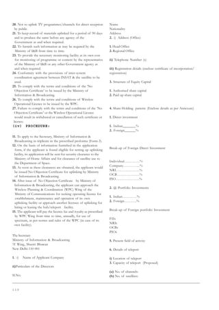 1 1 0
20. Not to uplink TV programmes/channels for direct reception
by public.
21. To keep record of materials uplinked for a period of 90 days
and to produce the same before any agency of the
Government as and when required.
22. To furnish such information as may be required by the
Ministry of IB from time to time.
23. To provide the necessary monitoring facility at its own cost
for monitoring of programme or content by the representative
of the Ministry of IB or any other Government agency as
and when required.
24. Conformity with the provisions of inter-system
coordination agreement between INSAT  the satellite to be
used.
25. To comply with the terms and conditions of the ‘No
Objection Certificate’ to be issued by the Ministry of
Information  Broadcasting.
26. To comply with the terms and conditions of Wireless
Operational Licence to be issued by the WPC.
27. Failure to comply with the terms and conditions of the ‘No
Objection Certificate’ or the Wireless Operational Licence
would result in withdrawal or cancellation of such certificate or
licence.
(iv) PROCEDURE:
11. To apply to the Secretary, Ministry of Information 
Broadcasting in triplicate in the prescribed proforma (Form-3).
12. On the basis of information furnished in the application
form, if the applicant is found eligible for setting up uplinking
facility, its application will be sent for security clearance to the
Ministry of Home Affairs and for clearance of satellite use to
the Department of Space.
13. As soon as these clearances are obtained, the applicant would
be issued No Objection Certificate for uplinking by Ministry
of Information  Broadcasting.
14. After issue of No Objection Certificate by Ministry of
Information  Broadcasting, the applicant can approach the
Wireless Planning  Coordination (WPC) Wing of the
Ministry of Communications for seeking operating licence for
establishment, maintenance and operation of its own
uplinking facility or approach another licensee of uplinking for
hiring or leasing the hub/teleport facility.
15. The applicant will pay the licence fee and royalty as prescribed
by WPC Wing from time to time, annually, for use of
spectrum, as per norms and rules of the WPC (in case of its
own facility).
The Secretary
Ministry of Information  Broadcasting
‘A’ Wing, Shastri Bhawan
New Delhi-110 001
1. i) Name of Applicant Company
ii)Particulars of the Directors
Sl.No.
Name
Nationality
Address
2. i) Address (Office)
1. Head Office
2. Regional Office
ii) Telephone Number (s)
iii) Registration details (enclose certificate of incorporation/
registration)
3. Structure of Equity Capital
1. Authorised share capital
2. Paid up share capital
4. Share-Holding pattern: (Enclose details as per Annexure)
1. Direct investment
1. Indian_______%
2. Foreign______%
Break-up of Foreign Direct Investment
Individual………….%
Company…………..%
NRI………………..%
OCB……………….%
PIO………………..%
2. @ Portfolio Investments
1. Indian…………%
2. Foreign………..%
Break-up of Foreign portfolio Investment
FIIs
NRIs
OCBs
PIOs
5. Present field of activity
6. Details of teleport
i) Location of teleport
3. Capacity of teleport (Proposed)
(a) No. of channels:
(b) No. of satellites:
 