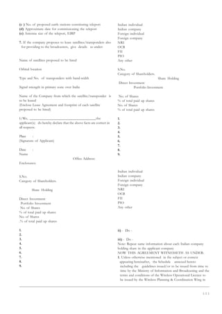 1 1 1
(c ) No. of proposed earth stations constituting teleport
(d) Approximate date for commissioning the teleport
(e) Antenna size of the teleport, EIRP
7. If the company proposes to lease satellites/transponders also
for providing to the broadcasters, give details as under:
Name of satellites proposed to be hired
Orbital location
Type and No. of transponders with band-width
Signal strength in primary zone over India
Name of the Company from which the satellite/transponder is
to be leased
(Enclose Lease Agreement and footprint of each satellite
proposed to be hired)
I/We, __________________________________the
applicant(s) do hereby declare that the above facts are correct in
all respects.
Place :
(Signature of Applicant)
Date :
Name
Office Address:
Enclosures:
S.No.
Category of Shareholders.
Share Holding
Direct Investment
Portfolio Investment
No. of Shares
% of total paid up shares
No. of Shares
.% of total paid up shares
1.
2.
3.
4.
5.
6.
7.
8.
9.
Indian individual
Indian company
Foreign individual
Foreign company
NRI
OCB
FII
PIO
Any other
S.No.
Category of Shareholders.
Share Holding
Direct Investment
Portfolio Investment
No. of Shares
% of total paid up shares
No. of Shares
% of total paid up shares
1.
2.
3.
4.
5.
6.
7.
8.
9.
Indian individual
Indian company
Foreign individual
Foreign company
NRI
OCB
FII
PIO
Any other
ii) - Do -
iii) - Do -
Note: Repeat same information about each Indian company
holding share in the applicant company
NOW THIS AGREEMENT WITNESSETH AS UNDER:
1. Unless otherwise mentioned in the subject or context
appearing hereinafter, the Schedule annexed hereto
including the guidelines issued/or to be issued from time to
time by the Ministry of Information and Broadcasting and the
terms and conditions of the Wireless Operational Licence to
be issued by the Wireless Planning  Coordination Wing in
 