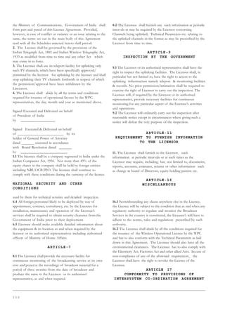 1 1 2
the Ministry of Communications, Government of India shall
form part and parcel of this Licence Agreement. Provided,
however, in case of conflict or variance or an issue relating to the
same, the terms set out in the main body of this Agreement
read with all the Schedules annexed hereto shall prevail.
2. The Licence shall be governed by the provisions of the
Indian Telegraph Act, 1885 and Indian Wireless Telegraphy Act,
1933 as modified from time to time and any other Act which
may come in to force.
3. The Licensee shall use its teleport facility for uplinking only
such TV channels, which have been specifically approved/
permitted by the licensor for uplinking by the licensee and shall
stop uplinking their TV channels forthwith in respect of which
the permission/approval have been withdrawn by the
Lincensor.
4. The Licensee shall abide by all the terms and conditions
required for issuance of operational licence by the WPC.
representatives, the day, month and year as mentioned above.
Signed Executed and Delivered on behalf
of President of India
by __________________
Signed Executed  Delivered on behalf
of ________________________ by its
holder of General Power of Attorney
dated _______ executed in accordance
with Board Resolution dated _______
by ________________________.
1.1 The licensee shall be a company registered in India under the
Indian Companies Act, 1956. Not more than 49% of the
equity shares in the company shall be held by foreign entities
including NRI/OCB/PIO. The licensee shall continue to
comply with these conditions during the currency of the licence.
NATIONAL SECURITY AND OTHER
CONDITIONS
used by them for technical scrutiny and detailed inspection.
6.4 All foreign personnel likely to be deployed by way of
appointment, contract, consultancy, etc. by the Licensee for
installation, maintenance and operation of the Licensee’s
services shall be required to obtain security clearance from the
Government of India prior to their deployment.
6.5 Licensee should make available detailed information about
the equipment  its location as and when required by the
licensor or its authorized representatives including authorized
officers of Ministry of Home Affairs.
ARTICLE-7
8.1 The Licensee shall provide the necessary facility for
continuous monitoring of the broadcasting service at its own
cost and preserve the recordings of broadcast material for a
period of three months from the date of broadcast and
produce the same to the Licensor or its authorised
representative, as and when required.
8.2 The Licensee shall furnish any such information at periodic
intervals as may be required by the Licensor concerning
Channels being uplinked, Technical Parameters etc. relating to
the uplinked channels in the format as may be prescribed by the
Licensor from time to time.
ARTICLE-9
INSPECTION BY THE GOVERNMENT
9.1 The Licensor or its authorised representative shall have the
right to inspect the uplinking facilities. The Licensor shall, in
particular but not limited to, have the right to access to the
uplinking infrastructure namely teleport  monitoring facilities
 records. No prior permission/intimation shall be required to
exercise the right of Licensor to carry out the inspection. The
Licensee will, if required by the Licensor or its authorised
representative, provide necessary facilities for continuous
monitoring for any particular aspect of the Licensee’s activities
and operations.
9.2 The Licensor will ordinarily carry out the inspection after
reasonable notice except in circumstances where giving such a
notice will defeat the very purpose of the inspection.
ARTICLE-11
REQUIREMENT TO FURNISH INFORMATION
TO THE LICENSOR
11. The Licensee shall furnish to the Licensor, such
information at periodic intervals or at such times as the
Licensor may require, including, but, not limited to, documents,
reports, accounts, estimates, returns or other information such
as change in board of Directors, equity holding pattern etc.
ARTICLE-16
MISCELLANEOUS
16.1 Notwithstanding any clause anywhere else in the Licence,
the Licence will be subject to the condition that as and when any
regulatory authority to regulate and monitor the Broadcast
Services in the country is constituted, the Licensee’s will have to
adhere to the norms, rules and regulations prescribed by such
authority.
16.2 The Licensee shall abide by all the conditions required for
the issuance of the Wireless Operational Licence by the WPC
and has to also conform with the Technical Parameters as laid
down in this Agreement. The Licensee should also have all the
environmental clearances. The Licensee has to also comply with
the Electricity Act, Factories Act and other allied Acts. In case of
non-compliance of any of the aforesaid requirement, the
Licensor shall have the right to revoke the Licence of the
Licensee.
ARTICLE 17
CONFORMITY TO PROVISIONS OF
INTERSYSTEM CO-ORDINATION AGREEMENT
 