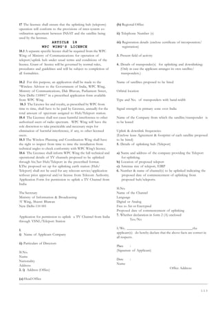 1 1 3
17 The licensee shall ensure that the uplinking hub (teleports)
operation will conform to the provisions of inter-system co-
ordination agreement between INSAT and the satellite being
used by the licensee.
ARTICLE 18
WPC WING’S LICENCE
18.1 A separate specific licence shall be required from the WPC
Wing of Ministry of Communications for operation of
teleport/uplink hub under usual terms and conditions of the
licence. Grant of licence will be governed by normal rules,
procedures and guidelines and will be subject to completion of
all formalities.
18.2 For this purpose, an application shall be made to the
“Wireless Advisor to the Government of India, WPC Wing,
Ministry of Communications, Dak Bhavan, Parliament Street,
New Delhi-110001” in a prescribed application form available
from WPC Wing.
18.3 The Licence fee and royalty, as prescribed by WPC from
time to time, shall have to be paid by Licensee, annually for the
total amount of spectrum assigned to Hub/Teleport station.
18.4 The Licensee shall not cause harmful interference to other
authorised users of radio spectrum. WPC Wing will have the
sole discretion to take practicable and necessary steps for
elimination of harmful interference, if any, to other licensed
users.
18.5 The Wireless Planning and Coordination Wing shall have
the right to inspect from time to time the installation from
technical angles to check conformity with WPC Wing’s licence.
18.6 The Licensee shall inform WPC Wing the full technical and
operational details of TV channels proposed to be uplinked
through his/her Hub/Teleport in the prescribed format.
1.The proposed set up for uplinking earth station (Hub/
Teleport) shall not be used for any telecom service/application
without prior approval and/or license from Telecom Authority.
Application Form for permission to uplink a TV Channel from
India
The Secretary
Ministry of Information  Broadcasting
‘A’ Wing, Shastri Bhawan
New Delhi-110 001
Application for permission to uplink a TV Channel from India
through VSNL/Teleport Station
1.
i) Name of Applicant Company
ii) Particulars of Directors
Sl.No.
Name
Nationality
Address
2. i) Address (Office)
(a) Head Office
(b) Regional Office
ii) Telephone Number (s)
iii) Registration details (enclose certificate of incorporation/
registration)
3. Present field of activity
4. Details of transponder(s) for uplinking and downlinking:
(Only in case the applicant arranges its own satellite/
transponders.)
Name of satellites proposed to be hired
Orbital location
Type and No. of transponders with band-width
Signal strength in primary zone over India
Name of the Company from which the satellite/transponder is
to be leased
Uplink  downlink frequencies.
(Enclose lease Agreement  footprint of each satellite proposed
to be hired)
5. Details of uplinking hub (Teleport)
a) Name and address of the company providing the Teleport
for uplinking.
b) Location of proposed teleport
c) Antenna size of teleport, EIRP
6. Number  name of channel(s) to be uplinked indicating the
proposed date of commencement of uplinking from
proposed hub/teleports.
Sl.No.
Name of the Channel
Language
Digital or Analog
Free to Air or Encrypted
Proposed date of commencement of uplinking
7. Whether declaration in form 2 (A) enclosed
Yes/No
I/We, __________________________________the
applicant(s) do hereby declare that the above facts are correct in
all respects.
Place :
(Signature of Applicant)
Date :
Name
Office Address:
 