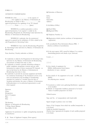 1 1 4
FORM-2 A
AFFIDAVIT/UNDERTAKING
WHEREAS I, Shri ………………… in the capacity of
…………..have applied to the Ministry of Information 
Broadcasting on behalf of M/s……………………….for
approval/permission for uplinking of my TV channel
………………. From ……………….. (place).
WHEREAS as condition precedent to above
approval/permission, I am required to abide by the
Broadcasting (Programme  Advertising) Codes laid down by
Ministry of Information  Broadcasting.
WHEREAS I undertake that the permission/
approval so granted can be withdrawn, if I fail to abide by the
said Programme  Advertising Codes.
WHEREAS I have read the Broadcasting (Programme
 Advertising) Codes laid down by Ministry of Information 
Broadcasting.
Now, therefore, I hereby undertake as follows:
1. I undertake to abide by the Programme  Advertising Codes
laid down by the Ministry of Information  Broadcasting,
Government of Iindia from time to time.
2. I undertake to furnish a periodic information relating to
public complaints, programme contents and any other
information in respect of above mentioned TV channels as
may be laid down by the Ministry of Information 
Broadcasting from time to time.
3. I undertake to provide the necessary equipment and facility
for continuous monitoring of the broadcaster service at my
own cost and preserve the recordings of broadcasting
materials for a period of 3 months from the date of
broadcast and produce the same to Ministry of Information
 Broadcasting or to its authorized representative as and
when required.
Signature
Name
Designation
Seal of Company
Place :
Date :
The Secretary
Ministry of Information  Broadcasting
‘A’ Wing, Shastri Bhawan
New Delhi-110 001
Application for permission to uplink newsgathering material 
its distribution
1. i) Name of Applicant Company (News agency)
ii) Particulars of Directors
Sl.No.
Name
Nationality
Address
2. i) Address (Office)
(a) Head Office
(b) Regional Office
ii) Telephone Number (s)
iii) Registration details (enclose certificate of incorporation/
registration)
3. If, accredited by Press Information Bureau (PIB) ?
(Enclose certificate of accreditation)
4. Is the news agency 100% owned by Indians, if so, enclose
shareholding pattern with details as per Annexure.
Contd…./-
// 2 //
5. Give details of equipment for (i) SNG, (ii)
DSNG, (iii)Permanent Earth Station
distribution of news material
6. Give details of the equipment to be used (i) SNG, (ii)
DSNG
for collecting news material
7. Location(s) at which news gathering/distribution equipment
to be installed.
8. Details of transponder/satellite(s) proposed to be leased
Name of satellites proposed to be hired
Orbital location
Type and No. of transponder(s) with band-width
Signal strength in primary zone over India
Name of the Company from which the satellite/transponder is
to be leased
Uplink  downlink frequencies
(Enclose lease Agreement  footprint of each satellite proposed
to be hired)
 