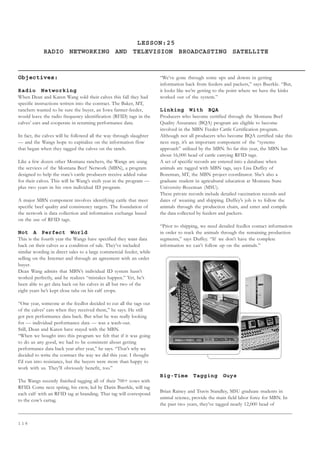 1 1 6
LESSON:25
RADIO NETWORKING AND TELEVISION BROADCASTING SATELLITE
Objectives:
Radio Networking
When Dean and Karen Wang sold their calves this fall they had
specific instructions written into the contract. The Baker, MT,
ranchers wanted to be sure the buyer, an Iowa farmer-feeder,
would leave the radio frequency identification (RFID) tags in the
calves’ ears and cooperate in returning performance data.
In fact, the calves will be followed all the way through slaughter
— and the Wangs hope to capitalize on the information flow
that began when they tagged the calves on the ranch.
Like a few dozen other Montana ranchers, the Wangs are using
the services of the Montana Beef Network (MBN), a program
designed to help the state’s cattle producers receive added value
for their calves. This will be Wang’s sixth year in the program —
plus two years in his own individual ID program.
A major MBN component involves identifying cattle that meet
specific beef quality and consistency targets. The foundation of
the network is data collection and information exchange based
on the use of RFID tags.
Not A Perfect World
This is the fourth year the Wangs have specified they want data
back on their calves as a condition of sale. They’ve included
similar wording in direct sales to a large commercial feeder, while
selling on the Internet and through an agreement with an order
buyer.
Dean Wang admits that MBN’s individual ID system hasn’t
worked perfectly, and he realizes “mistakes happen.” Yet, he’s
been able to get data back on his calves in all but two of the
eight years he’s kept close tabs on his calf crops.
“One year, someone at the feedlot decided to cut all the tags out
of the calves’ ears when they received them,” he says. He still
got pen performance data back. But what he was really looking
for — individual performance data — was a wash-out.
Still, Dean and Karen have stayed with the MBN.
“When we bought into this program we felt that if it was going
to do us any good, we had to be consistent about getting
performance data back year after year,” he says. “That’s why we
decided to write the contract the way we did this year. I thought
I’d run into resistance, but the buyers were more than happy to
work with us. They’ll obviously benefit, too.”
The Wangs recently finished tagging all of their 700+ cows with
RFID. Come next spring, his crew, led by Darin Buerkle, will tag
each calf with an RFID tag at branding. That tag will correspond
to the cow’s eartag.
“We’ve gone through some ups and downs in getting
information back from feeders and packers,” says Buerkle. “But,
it looks like we’re getting to the point where we have the kinks
worked out of the system.”
Linking With BQA
Producers who become certified through the Montana Beef
Quality Assurance (BQA) program are eligible to become
involved in the MBN Feeder Cattle Certification program.
Although not all producers who become BQA certified take this
next step, it’s an important component of the “systems
approach” utilized by the MBN. So far this year, the MBN has
about 16,000 head of cattle carrying RFID tags.
A set of specific records are entered into a database when
animals are tagged with MBN tags, says Lisa Duffey of
Bozeman, MT, the MBN project coordinator. She’s also a
graduate student in agricultural education at Montana State
University-Bozeman (MSU).
These private records include detailed vaccination records and
dates of weaning and shipping. Duffey’s job is to follow the
animals through the production chain, and enter and compile
the data collected by feeders and packers.
“Prior to shipping, we need detailed feedlot contact information
in order to track the animals through the remaining production
segments,” says Duffey. “If we don’t have the complete
information we can’t follow up on the animals.”
Big-Time Tagging Guys
Brian Rainey and Travis Standley, MSU graduate students in
animal science, provide the main field labor force for MBN. In
the past two years, they’ve tagged nearly 12,000 head of
 
