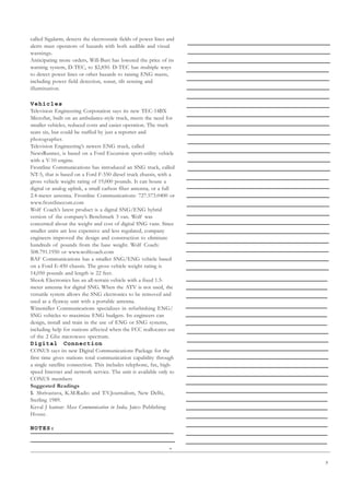9
called Sigalarm, detects the electrostatic fields of power lines and
alerts mast operators of hazards with both audible and visual
warnings.
Anticipating more orders, Will-Burt has lowered the price of its
warning system, D-TEC, to $2,850. D-TEC has multiple ways
to detect power lines or other hazards to raising ENG masts,
including power field detection, sonar, tilt sensing and
illumination.
Vehicles
Television Engineering Corporation says its new TEC-14BX
MicroSat, built on an ambulance-style truck, meets the need for
smaller vehicles, reduced costs and easier operation. The truck
seats six, but could be staffed by just a reporter and
photographer.
Television Engineering’s newest ENG truck, called
NewsRunner, is based on a Ford Excursion sport-utility vehicle
with a V-10 engine.
Frontline Communications has introduced an SNG truck, called
NT-5, that is based on a Ford F-550 diesel truck chassis, with a
gross vehicle weight rating of 19,000 pounds. It can house a
digital or analog uplink, a small carbon fiber antenna, or a full
2.4-meter antenna. Frontline Communications: 727.573.0400 or
www.frontlinecom.com
Wolf Coach’s latest product is a digital SNG/ENG hybrid
version of the company’s Benchmark 3 van. Wolf was
concerned about the weight and cost of digital SNG vans. Since
smaller units are less expensive and less regulated, company
engineers improved the design and construction to eliminate
hundreds of pounds from the base weight. Wolf Coach:
508.791.1950 or www.wolfcoach.com
BAF Communications has a smaller SNG/ENG vehicle based
on a Ford E-450 chassis. The gross vehicle weight rating is
14,050 pounds and length is 22 feet.
Shook Electronics has an all-terrain vehicle with a fixed 1.5-
meter antenna for digital SNG. When the ATV is not used, the
versatile system allows the SNG electronics to be removed and
used as a flyaway unit with a portable antenna.
Winemiller Communications specializes in refurbishing ENG/
SNG vehicles to maximize ENG budgets. Its engineers can
design, install and train in the use of ENG or SNG systems,
including help for stations affected when the FCC reallocates use
of the 2 Ghz microwave spectrum.
Digital Connection
CONUS says its new Digital Communications Package for the
first time gives stations total communication capability through
a single satellite connection. This includes telephone, fax, high-
speed Internet and network service. The unit is available only to
CONUS members
Suggested Readings
1. Shrivastava, K.M.Radio and T.V.Journalism, New Delhi,
Sterling 1989.
Keval J kumar: Mass Communication in India, Jaico Publishing
House.
NOTES:
 