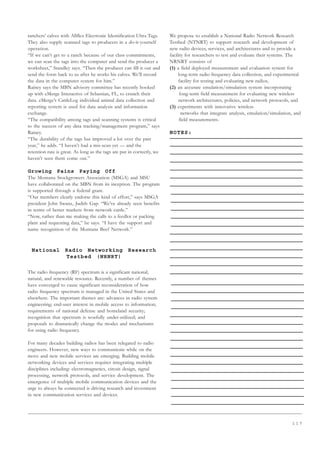 1 1 7
ranchers’ calves with Allflex Electronic Identification Ultra Tags.
They also supply scanned tags to producers in a do-it-yourself
operation.
“If we can’t get to a ranch because of our class commitments,
we can scan the tags into the computer and send the producer a
worksheet,” Standley says. “Then the producer can fill it out and
send the form back to us after he works his calves. We’ll record
the data in the computer system for him.”
Rainey says the MBN advisory committee has recently hooked
up with eMerge Interactive of Sebastian, FL, to crunch their
data. eMerge’s CattleLog individual animal data collection and
reporting system is used for data analysis and information
exchange.
“The compatibility among tags and scanning systems is critical
to the success of any data tracking/management program,” says
Rainey.
“The durability of the tags has improved a lot over the past
year,” he adds. “I haven’t had a mis-scan yet — and the
retention rate is great. As long as the tags are put in correctly, we
haven’t seen them come out.”
Growing Pains Paying Off
The Montana Stockgrowers Association (MSGA) and MSU
have collaborated on the MBN from its inception. The program
is supported through a federal grant.
“Our members clearly endorse this kind of effort,” says MSGA
president John Swanz, Judith Gap. “We’ve already seen benefits
in terms of better markets from network cattle.”
“Now, rather than me making the calls to a feedlot or packing
plant and requesting data,” he says. “I have the support and
name recognition of the Montana Beef Network.”
National Radio Networking Research
Testbed (NRNRT)
Description
The radio frequency (RF) spectrum is a significant national,
natural, and renewable resource. Recently, a number of themes
have converged to cause significant reconsideration of how
radio frequency spectrum is managed in the United States and
elsewhere. The important themes are: advances in radio system
engineering; end-user interest in mobile access to information;
requirements of national defense and homeland security;
recognition that spectrum is woefully under-utilized; and
proposals to dramatically change the modes and mechanisms
for using radio frequency.
For many decades building radios has been relegated to radio
engineers. However, new ways to communicate while on the
move and new mobile services are emerging. Building mobile
networking devices and services requires integrating multiple
disciplines including: electromagnetics, circuit design, signal
processing, network protocols, and service development. The
emergence of multiple mobile communication devices and the
urge to always be connected is driving research and investment
in new communication services and devices.
We propose to establish a National Radio Network Research
Testbed (NTNRT) to support research and development of
new radio devices, services, and architectures and to provide a
facility for researchers to test and evaluate their systems. The
NRNRT consists of
(1) a field deployed measurement and evaluation system for
long-term radio frequency data collection, and experimental
facility for testing and evaluating new radios,
(2) an accurate emulation/simulation system incorporating
long-term field measurement for evaluating new wireless
network architectures, policies, and network protocols, and
(3) experiments with innovative wireless
networks that integrate analysis, emulation/simulation, and
field measurements.
NOTES:
 