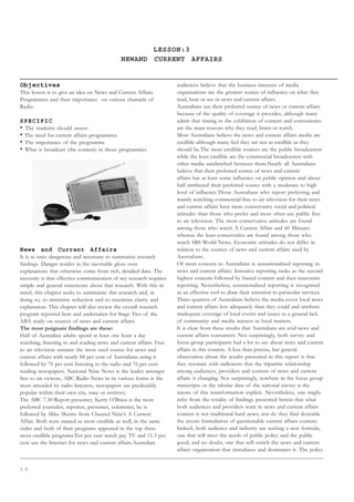 1 0
LESSON:3
NEWAND CURRENT AFFAIRS
Objectives
This lesson is to give an idea on News and Current Affairs
Programmes and their importance on various channels of
Radio.
SPECIFIC
• The students should assess-
• The need for current affairs programmes.
• The importance of the programme
• What is broadcast (the content) in those programmes
News and Current Affairs
It is at once dangerous and necessary to summarise research
findings. Danger resides in the inevitable gloss over
explanations that otherwise come from rich, detailed data. The
necessity is that effective communication of any research requires
simple and general statements about that research. With this in
mind, this chapter seeks to summarise this research and, in
doing so, to minimize reduction and to maximise clarity and
explanation. This chapter will also review the overall research
program reported here and undertaken for Stage Two of the
ABA study on sources of news and current affairs.
The most poignant findings are these:
Half of Australian adults spend at least one hour a day
watching, listening to and reading news and current affairs. Free
to air television remains the most used source for news and
current affairs with nearly 88 per cent of Australians using it
followed by 76 per cent listening to the radio and 76 per cent
reading newspapers. National Nine News is the leader amongst
free to air viewers, ABC Radio News in its various forms is the
most attended by radio listeners, newspapers are predictably
popular within their own city, state or territory.
The ABC 7.30 Report presenter, Kerry O’Brien is the most
preferred journalist, reporter, presenter, columnist; he is
followed by Mike Munro from Channel Nine’s A Current
Affair. Both were named as most credible as well, in the same
order and both of their programs appeared in the top three
most credible programs.Ten per cent watch pay TV and 11.3 per
cent use the Internet for news and current affairs.Australian
audiences believe that the business interests of media
organisations are the greatest source of influence on what they
read, hear or see in news and current affairs.
Australians use their preferred source of news or current affairs
because of the quality of coverage it provides, although many
admit that timing in the exhibition of content and convenience
are the main reasons why they read, listen or watch.
Most Australians believe the news and current affairs media are
credible although many feel they are not as credible as they
should be.The most credible sources are the public broadcasters
while the least credible are the commercial broadcasters with
other media sandwiched between them.Nearly all Australians
believe that their preferred source of news and current
affairs has at least some influence on public opinion and about
half attributed their preferred source with a moderate to high
level of influence.Those Australians who report preferring and
mainly watching commercial free to air television for their news
and current affairs have more conservative social and political
attitudes than those who prefer and most often use public free
to air television. The most conservative attitudes are found
among those who watch A Current Affair and 60 Minutes
whereas the least conservative are found among those who
watch SBS World News. Economic attitudes do not differ in
relation to the sources of news and current affairs used by
Australians.
Of most concern to Australians is sensationalised reporting in
news and current affairs. Intrusive reporting ranks as the second
highest concern followed by biased content and then inaccurate
reporting. Nevertheless, sensationalised reporting is recognised
as an effective tool to draw their attention to particular services.
Three-quarters of Australians believe the media cover local news
and current affairs less adequately than they could and attribute
inadequate coverage of local events and issues to a general lack
of community and media interest in local matters.
It is clear from these results that Australians are avid news and
current affairs consumers. Not surprisingly, both survey and
focus group participants had a lot to say about news and current
affairs in this country. A less than precise, but general
observation about the results presented in this report is that
they resonate with indicators that the tripartite relationship
among audiences, providers and content of news and current
affairs is changing. Not surprisingly, nowhere in the focus group
transcripts or the tabular data of the national survey is the
nature of this transformation explicit. Nevertheless, one might
infer from the totality of findings presented herein that what
both audiences and providers want in news and current affairs
content is not traditional hard news; nor do they find desirable
the recent formulation of questionable current affairs content.
Indeed, both audience and industry are seeking a new formula,
one that will meet the needs of public policy and the public
good; and no doubt, one that will enrich the news and current
affairs organisation that introduces and dominates it. The policy
 