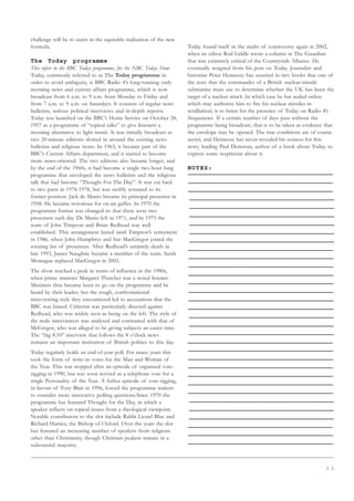 1 1
challenge will be to assist in the equitable realisation of the new
formula.
The Today programme
This refers to the BBC Today programme, for the NBC Today Show
Today, commonly referred to as The Today programme in
order to avoid ambiguity, is BBC Radio 4’s long-running early
morning news and current affairs programme, which is now
broadcast from 6 a.m. to 9 a.m. from Monday to Friday and
from 7 a.m. to 9 a.m. on Saturdays. It consists of regular news
bulletins, serious political interviews and in-depth reports.
Today was launched on the BBC’s Home Service on October 28,
1957 as a programme of “topical talks” to give listeners a
morning alternative to light music. It was initially broadcast as
two 20-minute editions slotted in around the existing news
bulletins and religious items. In 1963, it became part of the
BBC’s Current Affairs department, and it started to become
more news-oriented. The two editions also became longer, and
by the end of the 1960s, it had become a single two-hour long
programme that enveloped the news bulletins and the religious
talk that had become “Thought For The Day”. It was cut back
to two parts in 1976-1978, but was swiftly returned to its
former position. Jack de Manio became its principal presenter in
1958. He became notorious for on-air gaffes. In 1970 the
programme format was changed so that there were two
presenters each day. De Manio left in 1971, and by 1975 the
team of John Timpson and Brian Redhead was well
established. This arrangement lasted until Timpson’s retirement
in 1986, when John Humphrys and Sue MacGregor joined the
rotating list of presenters. After Redhead’s untimely death in
late 1993, James Naughtie became a member of the team. Sarah
Montague replaced MacGregor in 2002.
The show reached a peak in terms of influence in the 1980s,
when prime minister Margaret Thatcher was a noted listener.
Ministers thus became keen to go on the programme and be
heard by their leader; but the tough, confrontational
interviewing style they encountered led to accusations that the
BBC was biased. Criticism was particularly directed against
Redhead, who was widely seen as being on the left. The style of
the male interviewers was analysed and contrasted with that of
McGregor, who was alleged to be giving subjects an easier time.
The “big 8.10” interview that follows the 8 o’clock news
remains an important institution of British politics to this day.
Today regularly holds an end-of-year poll. For many years this
took the form of write-in votes for the Man and Woman of
the Year. This was stopped after an episode of organised vote-
rigging in 1990, but was soon revived as a telephone vote for a
single Personality of the Year. A futher episode of vote-rigging,
in favour of Tony Blair in 1996, forced the programme makers
to consider more innovative polling questions.Since 1970 the
programme has featured Thought for the Day, in which a
speaker reflects on topical issues from a theological viewpoint.
Notable contributors to the slot include Rabbi Lionel Blue and
Richard Harries, the Bishop of Oxford. Over the years the slot
has featured an increasing number of speakers from religions
other than Christianity, though Christian peakers remain in a
substantial majority.
Today found itself in the midst of controversy again in 2002,
when its editor Rod Liddle wrote a column in The Guardian
that was extremely critical of the Countryside Alliance. He
eventually resigned from his post on Today. Journalist and
historian Peter Hennessy has asserted in two books that one of
the tests that the commander of a British nuclear-missile
submarine must use to determine whether the UK has been the
target of a nuclear attack (in which case he has sealed orders
which may authorise him to fire his nuclear missiles in
retalliation) is to listen for the presence of Today on Radio 4’s
frequencies. If a certain number of days pass without the
programme being broadcast, that is to be taken as evidence that
the envelope may be opened. The true conditions are of course
secret, and Hennessy has never revealed his sources for this
story, leading Paul Donovan, author of a book about Today, to
express some scepticism about it.
NOTES:
 