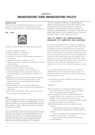 1 2
LESSON:4
BROADCASTING CODE-BROADCASTING POLICY
Objectives
This lesson discusses the Broadcasting system in the country
and policy of the governments in implementing the code.
Thisgives a detailed analysis on the broadcasting autonomy case
AIR Code
Broadcast on All India Radio by individuals will not permit:
1. Criticism of friendly countries;
2. Attack on religions or communities;
3. Anything obscene or defamatory;
4. Incitement to violence or anything against maintenance of
law and order;
5. Anything amounting to contempt of court;
6. Aspersions against the integrity of the President, Governors
and the Judiciary.
7. Attack on a political party by name;
8. Hostile criticism of any State or the Center;
9.Anything showing disrespect to the Constitution or
advocating change in the Constitution by violence; but
advocating changes in a constitutional way should not be
debarred.
10. Appeal for funds except for the Prime Minister’s National
Relief Fund, at a time of External Emergency or if the
Country is faced with a natural calamity such a floods,
earthquake or cyclone.
11. Direct publicity for or on behalf of an individual or
organization which is likely to benefit only that individual or
organization.
12. Trade names in broadcasts which amount to advertising
directly (except in Commercial Services).
Note
1. The code applies to criticism in the nature of personal tirade
either of a friendly Government or of political party or of the
Central Government or any State Government. But it does not
debar reference to and/or dispassionate discussion of policies
pursued by any of them.
2. If a Station Director finds that the above Code has not been
respected in any particular by an intending broadcaster he will
draw the latter’s attention to the passage objected to. If the
intending broadcaster refuses to accept the Station Director’s
suggestions and modify his script accordingly, the Station
Director will be justified in refusing his or her broadcast.
3. Cases of unresolved differences of opinion between a
Minister of State Government and the Station Director about
the interpretation of the Code with regard to a talk to be
broadcast by the former will be referred to the Minister of
Information and Broadcasting, Government of India who will
decide finally whether or not any change in the text of the talk is
necessary in order to avoid violation of the Code.
CODE OF CONDUCT FOR TELEVISION/RADIO
BROADCASTS IN CONNECTION WITH ELECTIONS
1. The Election Commission (EC) recognises the significance
of television and radio in the coverage of elections. Their reach
is widespread and impact substantial. On the one hand, the
electronic media can be misused to favour one party or another.
But on the other hand, the EC recognises that electronic media
can, if used properly be an important source of information for
voters across the country. It can provide the widest first hand
education for voters on political parties, their symbols, various
leaders and different issues in the election. This is why electronic
media all over the world is the single biggest source of
information of voters in terms of debates, campaign, coverage
etc.
2. It is essential therefore that a model code of conduct is
established for electronic media both to ensure that it is not
misused as well as to ensure that it be used in the best interest
of democracy and the voter.
3. Listed below are the Dos and Don’ts for election coverage
on electronic media.
a) DONTs
1) There should be no coverage of any election speeches or
other material that incites violence, against one religion,
against one language, against one group etc.
2) In any constituency, only one candidate should not be
projected. While it is not necessary to cover every single
candidate (as some constituencies may have several
candidates), at least the more important candidates should be
covered in any reports from a constituency.
3) The following could be covered in a balanced and fair
manner:-
- Campaigning and excerpts from campaign speeches.
- Symbols, banners, flags and other campaign materials
of parties.
- Results of opinion polls by non-political, professional
organizations with a proven track record.
- Party manifestoes (critical analysis of which is also
perfectly legitimate.)
 