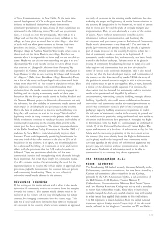 1 5
of Mass Communications in New Delhi. At the same time,
several development NGOs at the grass roots level have
initiated or facilitated endeavours which demonstrate
community participation in radio. Some of their experiences are
articulated in the following voices:‘We can’t use government
radio. It is used as a tool for propaganda. They will go to a
village and say that they have given so many buffaloes to this
village, we have given so much land to this village… that kind
of radio will not allow poor women to discuss their own
problems and issues...’ (Metalukunta Susilamma – from
Pastapur village in Andhra Pradesh).‘You people often come to
shoot work on the Gene Bank in our village. But there are
seasons when it is impossible to shoot and you are not able to
come. Maybe we can do our own recording and give it to you.’
(Laxmamma).‘We want people outside to know about issues
that concern us.’ (Ipappally Malamm from Pastapur).‘My
experience in Namma Dhwani community audio production is
huge. Because of this we are reaching 22 villages and thousands
of villagers...’ (Balu, from Boodikote village, Karnataka).These
are a few of the many underprivileged voices from rural India
where more than 60% of the country’s population resides. They
also represent communities who notwithstanding their
exclusion from the media mainstream are actively engaged in
building and developing community media of their own.
Initiatives like the Pastapur media centre in Andhra Pradesh and
the Namma Dhwani project in Karnataka demonstrate not only
the relevance, but also viability of community media centres and
their impact of development and governance in the country.
But in the face of exclusion by law, it is worth reflecting how
long they will continue to wait in the wings.Their denial of
legitimacy stands in sharp contrast to the private radio scenario.
While restrictions continue to handicap the pace and viability of
commercial broadcasting in the country, their growth in the
recent past has been impressive. The recent recommendations
of the Radio Broadcast Policy Committee in October 2003 – if
endorsed by New Delhi – could dramatically improve their
fortunes. These could reportedly permit big broadcasters ‘to
own one third of the radio stations in the city or 25% of all
frequencies in the country.’ This apart, the recommendations
have advocated the lifting of restrictions on news and current
affairs with the provision that the AIR code of conduct is
followed. There are provisions which also call for non-
commercial channels and strengthening niche channels through
fiscal incentives. But what these imply for community media –
if at all – remains unclear.Notwithstanding the need for the
recommendations to receive the official stamp of approval, their
provisions palpably demonstrate the contrast between private
and community broadcasting. These, in turn, effectively
mirrorthe overall media climate in the country.
Reviewing concerns
If the writing on the media reform wall is clear, it also needs
reiteration if community voices are to move from the margins
towards the centre: 1. The current media climate needs to be
reviewed in the context of not only strengthening the public
domain, but bringing community into the centre stage. This
calls for a closer and more interactive link between media and
development in the country which in turn warrants an appraisal
not only of processes in the existing media traditions, but also
widening the scope and legitimacy of media democratisation in
the country. If deregulation is the buzzword, we need to ensure
that its vision goes beyond the pale of strategic mergers and
corporatisation. This, in turn, demands a review of the notion
of access. Access without inclusiveness could be akin to
information without communication and handicap the
development and governance process. Inclusion of Community
Media would demonstrate a way forward.2. The two tiers of
public (government) and private media are already a legitimate
part of media processes in the country. However, a third tier –
that of community media – needs to be legitimized. A
community media tradition has, unfortunately, not been firmly
rooted in the Indian landscape. Priority needs to be given in
issuing of community broadcasting licenses to rural areas and
other regions and communities that are least developed in
terms of various socio-economic indicators. This is also based
on the fact that the least developed regions and communities of
the country are also least served by media.3.While the crux of
the problem in several instances might lie with a reluctant state,
civil society needs to get its act together. This, in turn, demands
a review of the demand-supply equation. For instance, the
observation that the demand for community radio is restricted
needs to be questioned and dispelled by effective
documentation, networking, capacity building, strategic alliance
building. Specifically, this could mean: collaborations between
universities and community media advocates/practitioners to
ensure that community media is part of the curriculum and
pedagogy; capacity building awareness programmes to widen
the relevance of community media in the country in general and
the social sector in particular; using traditional and new media to
document and disseminate best practices.4. Synergise the Right
to Information with the Right to Communicate as enshrined in
Article 19 of the Universal Declaration of Human Rights. The
recent endorsement of a freedom of information act by the Lok
Sabha and the increasing popularity of the movement across
the country (five states already have the Right to Information
Act in place) needs to be integrated into community media
advocacy agendas. If the denial of information aggravates the
poverty gap, information without communication could be
dead wood. Producers of information need to be able to
communicate it in a manner they deem appropriate.
The Broadcasting Bill
W h o s e A i r w a v e s ?
The Broadcasting Bill drafted secretly, discussed belatedly in the
Parliamentary consultative committee, has now been cleared by a
Cabinet sub-committee. After objections in the Cabinet,
primarily by the CPIs Chaturanan Mishra, a sub-committee of
the IB Minister C.M. Ibrahim, Finance Minister P.
Chidambaram, Communications Minister Beni Prasad Verma
and Law Minister Ramakant Khalap was set up with a mandate
to report back within three weeks. Since these worthies have
scarcely changed the draft, any careful observer may well wonder
to what extent they applied their minds to this vital subject.
The Bill represents a major deviation from the earlier national
consensus against foreign controlownership of the electronic
media, reflected in the Verghese Committee on TV and Radio
 