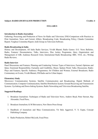Subject: RADIO JOURNALISM PRODUCTION Credits: 4
SYLLABUS
Introduction to Radio Journalism
Gathering; Processing and Production of News for Radio and Television; ENG-Comparison with Practices in
Print Journalism; News and Current Affairs; Broadcasting Code; Broadcasting Policy; Chanda Committee
Report; Varghese Committee Report; Joshi Group on Television Software.
Radio Broadcasting in India
History and Development; All India Radio Services; Vividh Bharati; Radio Genres: E.G. News Bulletins,
Radio, Features/ Documentaries, Talks, Interviews, Disc Jockey Programme, Quiz; Organization and
Management of AIR; Audience Research Units; International Radio Broadcasting: BBC, VOA. etc.; Writing
Radio Reviews.
Radio Interview
Panel Discussions and Features; Planning and Conducting Various Types of Interviews; Factual, Opinions and
Ideas; Emotional Responsibility; Factuality and Credibility; Music; Spoken Word; Talks; Discussions; Radio-
Plays and Features; Specific Audience; Programmes; for Children and Women; External Broadcasts; Radio
Commentary on Events; Vividh Bharati; FM Radio and its Urban Impact.
Elementary Study
Microwave Communication Systems; Satellite Communication and Broadcasting; Digital Methods of
Communication; Computer Communication; Satellite Distribution System; Ground Receiving and Transmission
Systems: Up-linking and Down-linking Systems; Radio Networking and Television Broadcasting Satellite.
Suggested Readings:
1. Broadcast Journalism: Techniques of Radio and Television News, Andrew Boyd, Peter Stewart, Ray
Alexander, Focal Press,
2. Broadcast Journalism, K M Shrivastava, New Dawn Press Group
3. Handbook of Journalism and Mass Communication, Vir Bala Aggarwal, V. S. Gupta, Concept
Publishing Company
4. Radio Production, Robert McLeish, Focal Press
 