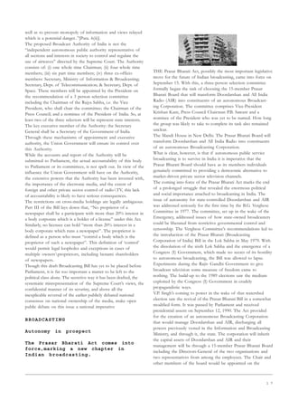 1 7
well as to prevent monopoly of information and views relayed
which is a potential danger..”[Para. 6(ii)].
The proposed Broadcast Authority of India is not the
“independent autonomous public authority representative of
all sections and interests in society to control and regulate the
use of airwaves” directed by the Supreme Court. The Authority
consists of: (i) one whole time Chairman; (ii) four whole time
members; (iii) six part time members; (iv) three ex-officio
members: Secretary, Ministry of Information  Broadcasting;
Secretary, Dept. of Telecommunication;  Secretary, Dept. of
Space. These members will be appointed by the President on
the recommendation of a 3 person selection committee
including the Chairman of the Rajya Sabha, i.e. the Vice
President, who shall chair the committee; the Chairman of the
Press Council; and a nominee of the President of India. So, at
least two of the three selectors will be represent state interests.
The key executive member of the Authority: the Secretary
General shall be a Secretary of the Government of India.
Through these mechanisms of appointment and executive
authority, the Union Government will ensure its control over
this Authority.
While the accounts and report of the Authority will be
submitted to Parliament, the actual accountability of this body
to Parliament or its committees, is not spelt out. In view of the
influence the Union Government will have on the Authority,
the extensive powers that the Authority has been invested with,
the importance of the electronic media, and the extent of
foreign and other private sector control of radioTV, this lack
of accountability is likely to have serious consequences.
The restrictions on cross-media holdings are legally ambiguous.
Part III of the Bill lays down that, “No proprietor of a
newspaper shall be a participant with more than 20% interest in
a body corporate which is a holder of a license” under this Act.
Similarly, no licensee can hold “more than 20% interest in a
body corporate which runs a newspaper”. The proprietor is
defined as a person who must “control a body which is the
proprietor of such a newspaper”. This definition of ‘control’
would permit legal loopholes and exceptions in cases of
multiple ownersproprietors, including benami shareholders
of newspapers.
Though this draft Broadcasting Bill has yet to be placed before
Parliament, it is far too important a matter to be left to the
political class alone. The secretive way it has been drafted, the
systematic misrepresentation of the Supreme Court’s views, the
confidential manner of its scrutiny, and above all the
inexplicable reversal of the earlier publicly debated national
consensus on national ownership of the media, make open
public debate on this issue a national imperative
BROADCASTING
Autonomy in prospect
The Prasar Bharati Act comes into
force,marking a new chapter in
Indian broadcasting.
THE Prasar Bharati Act, possibly the most important legislative
move for the future of Indian broadcasting, came into force on
September 15. With this, a three-person selection committee
formally began the task of choosing the 15-member Prasar
Bharati Board that will transform Doordarshan and All India
Radio (AIR) into constituents of an autonomous Broadcast-
ing Corporation. The committee comprises Vice-President
Krishan Kant, Press Council Chairman P.B. Sawant and a
nominee of the President who was yet to be named. How long
the group was likely to take to complete its task also remained
unclear.
The Mandi House in New Delhi. The Prasar Bharati Board will
transform Doordarshan and All India Radio into constituents
of an autonomous Broadcasting Corporation.
What is clear, however, is that if autonomous public service
broadcasting is to survive in India it is imperative that the
Prasar Bharati Board should have as its members individuals
genuinely committed to providing a democratic alternative to
market-driven private sector television channels.
The coming into force of the Prasar Bharati Act marks the end
of a prolonged struggle that revealed the enormous political
and social importance attached to broadcasting in India. The
issue of autonomy for state-controlled Doordarshan and AIR
was addressed seriously for the first time by the B.G. Verghese
Committee in 1977. The committee, set up in the wake of the
Emergency, addressed issues of how state-owned broadcasters
could be liberated from restrictive governmental control and
censorship. The Verghese Committee’s recommendations led to
the introduction of the Prasar Bharati (Broadcasting
Corporation of India) Bill in the Lok Sabha in May 1979. With
the dissolution of the sixth Lok Sabha and the emergence of a
Congress (I) Government, which made no secret of its hostility
to autonomous broadcasting, the Bill was allowed to lapse.
Experiments during the Rajiv Gandhi Government to give
broadcast television some measure of freedom came to
nothing. The build-up to the 1989 elections saw the medium
exploited by the Congress (I) Government in crudely
propagandistic ways.
V.P. Singh’s coming to power in the wake of that watershed
election saw the revival of the Prasar Bharati Bill in a somewhat
modified form. It was passed by Parliament and received
presidential assent on September 12, 1990. The Act provided
for the creation of an autonomous Broadcasting Corporation
that would manage Doordarshan and AIR, discharging all
powers previously vested in the Information and Broadcasting
Ministry, and through it, the state. The corporation will inherit
the capital assets of Doordarshan and AIR and their
management will be through a 15-member Prasar Bharati Board
including the Directors-General of the two organisations and
two representatives from among the employees. The Chair and
other members of the board would be appointed on the
 
